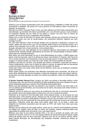 Município do Seixal
Câmara Municipal
Ata n.º 10/2012
Reunião Ordinária da Câmara Municipal do Seixal de 17 de maio de 2012

Observou que só ficaria surpreendido quem não acompanhava a realidade ou então não queria
acompanhar a realidade, não queria ver o que o governo do PSD estava a fazer à economia, às
pessoas, às autarquias.
Recordou ao Senhor Vereador Paulo Cunha, que tinha referido que tinha ficado surpreendido com
esta alteração, que também ele estava surpreendido com o seu Governo porque o que prometera
na campanha eleitoral não era nada do que estava a cumprir, era tudo mais ou menos ao
contrário, tal e qual como com o engenheiro José Sócrates.
Referiu que no caso do Município do Seixal, eram pessoas verticais que encaravam de frente os
problemas e aquilo com que se comprometiam nas campanhas eleitorais, julgando que iriam
conseguir cumprir.
Por outro lado salientou o facto de sempre falarem com as pessoas e explicarem o porquê e as
razões, razões que tinha muito a ver com as políticas deste Governo em particular porque, se o
anterior tinha avançado com os PEC, em dois mil e dez, este estava cada vez mais a agravar a
situação, até agora com a mais recente lei, a dos compromissos.
Referiu ainda que com esta alteração se iria suspender algumas intervenções que retomariam
posteriormente, estando também dependentes do aumento da comparticipação do próprio QREN,
sendo esta uma condição essencial.
Mais referiu que tinha informação de que na Área Metropolitana de Lisboa, o QREN estava com
baixos níveis de execução, não só na câmara de Lisboa, mas também em Cascais, Vila Franca de
Xira e noutras câmaras, com baixíssimos níveis de execução porque no atual modelo de adjudicar
e pagar e só depois receber, por vezes daí a seis meses, não havia condições de executar.
Sublinhou que esta era, de facto, uma situação que estava a inviabilizar a execução de muitos e
muitos investimentos, sendo que no Seixal se estava a avançar na segunda fase da intervenção
na baia do Seixal, estando já a obra a decorrer junto ao jardim do Seixal.
Ainda assim referiu que outras obras teriam de ser diferidas, sendo que se existissem condições
seriam retomadas.
Neste quadro repetiu que entendiam esta alteração orçamental como necessária, até tendo em
conta várias alterações em termos de preços e custos que obrigavam a fazer aqui alguns reforços.
Acrescentou que esta alteração se inseria num esforço que estavam a fazer de maximização dos
recursos.

O Senhor Vereador Samuel Cruz, começou por referir que admitia a discussão política e tinha
muito gosto nela, mas que tinha um bocadinho de falta de paciência para que o fizessem de parvo,
sendo exatamente aquilo que o Senhor Vice-Presidente tinha tentado fazer.
Referiu que esta alteração que lhes era presente e que estavam a discutir não tinha nada a ver
com as políticas governamentais, que era preciso ser-se claros, até porque eram todos homens e
mulheres inteligentes.
Salientou que se se retirava de uma rubrica de investimento para dar ao movimento associativo,
por exemplo, tal era uma opção política e nada tinha a ver com o aumento de preços.
Perguntou se se queria ter uma discussão séria, entre pessoas sérias, ou se se queria ter uma
discussão parva, entre pessoas parvas, dizendo que não se podia dizer que o Governo do PSD
tinha aumentado os preços e estrangulado a Câmara e que por isso se estava a tirar, por exemplo,
setecentos mil euros da construção de uma escola para dar quinhentos mil euros ao movimento
associativo. Perguntou ainda que preço tinha subido neste caso, só se fosse o preço dos
dirigentes do movimento associativo para dar apoio ao PCP, não vendo mais nada cujo preço
tivesse subido.
Reforçou que se tratava de uma opção política, sendo que se o Senhor Vice-Presidente quisesse
ser tratado com respeito, tinha de tratar os outros com respeito, respeito intelectual pelas suas
capacidades de analisar este documento e ver o que estava escrito.
Reforçou que nada do que estava proposto tinha a ver com o aumento de preços, nem com
políticas do Governo, tinha sim a ver com opções políticas da Câmara Municipal do Seixal, opção
política de apostar mais nos seus consumos. Observou que não se via nenhum esforço, dentro
desta Câmara Municipal, de racionalização das despesas correntes, retirando-se sempre ao
investimento.


                                                      25/53
 