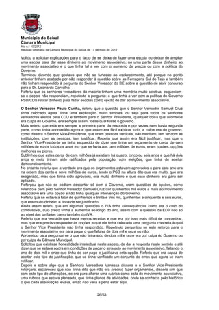 Município do Seixal
Câmara Municipal
Ata n.º 10/2012
Reunião Ordinária da Câmara Municipal do Seixal de 17 de maio de 2012

Voltou a solicitar explicações para o facto de se deixa de fazer uma escola ou deixar de ampliar
uma escola para dar esse dinheiro ao movimento associativo, ou uma parte desse dinheiro ao
movimento associativo e o que tinha tal a ver com o aumento de preços ou com a política do
Governo.
Terminou dizendo que gostava que não se furtasse ao esclarecimento, até porque no ponto
anterior tinham acabado por não responder à questão sobre as Ferragens Sul do Tejo e também
não tinham respondido à pergunta do Senhor Vereador do BE sobre a questão de abrir concurso
para o Dr. Leonardo Carvalho.
Referiu que os senhores vereadores da maioria tinham uma memória muito seletiva, esqueciam-
se e depois não respondiam, repetindo a pergunta: o que tinha a ver com a política do Governo
PSD/CDS retirar dinheiro para fazer escolas como opção de dar ao movimento associativo.

O Senhor Vereador Paulo Cunha, referiu que a questão que o Senhor Vereador Samuel Cruz
tinha colocado agora tinha uma explicação muito simples, ou seja para todos os senhores
vereadores eleitos pela CDU e também para o Senhor Presidente, qualquer coisa que acontecia
era culpa do Governo, era sempre assim, fosse qual fosse o governo.
Mais referiu que esta era sempre a primeira parte da resposta e por vezes nem havia segunda
parte, como tinha acontecido agora e que assim era fácil explicar tudo, a culpa era do governo,
como dissera o Senhor Vice-Presidente, que eram pessoas verticais, não mentiam, iam ter com as
instituições, com as pessoas, iam justificar. Repetiu que assim era fácil justificar, mas que o
Senhor Vice-Presidente se tinha esquecido de dizer que tinha um orçamento de cerca de cem
milhões de euros todos os anos e o que se fazia aos cem milhões de euros, eram opções, opções
melhores ou piores.
Sublinhou que estes cerca de cem milhões já existiam há quatro, cinco ou seis anos e que há dois
anos e meio tinham sido ratificados pela população, com eleições, que tinha de aceitar
democraticamente.
No entanto referiu que a verdade era que os orçamentos estavam aprovados e para este ano era
na ordem dos cento e nove milhões de euros, tendo o PSD na altura dito que era muito, que era
exagerado, mas que tinha sido aprovado, era muito dinheiro e que esse dinheiro era para ser
aplicado.
Reforçou que não se podiam descartar só com o Governo, eram questões de opções, como
referido e bem pelo Senhor Vereador Samuel Cruz dar quinhentos mil euros a mais ao movimento
associativo era uma opção e não tinha qualquer intervenção do Governo.
Referiu que se estava a falar de quinhentos e trinta e três mil, quinhentos e cinquenta e seis euros,
que era muito dinheiro e tinha de ser justificado.
Ainda assim referiu que em algumas questões o IVA tinha consequências como era o caso do
combustível, cujo preço vinha a aumentar ao longo do ano, assim com a questão da EDP não só
ao nível dos tarifários como também do IVA.
Referiu que era verdade que havia menos receitas e que era por isso mais difícil de concretizar,
mas que era preciso responder às opções e que ele tinha colocado uma pergunta concreta à qual
o Senhor Vice Presidente não tinha respondido. Repetindo perguntou se este reforço para o
movimento associativo era para pagar o que faltava de dois mil e onze ou não.
Aproveitou para perguntar se o que não tinha sido de dois mil e onze era por culpa do Governo ou
por culpa da Câmara Municipal.
Solicitou que existisse honestidade intelectual neste aspeto, de dar a resposta neste sentido e até
dizer que se estava agora em condições de pagar o atrasado ao movimento associativo, faltando o
ano de dois mil e onze que tinha de ser pago e justificava esta opção. Referiu que era capaz de
aceitar este tipo de justificação, que se tinha verificado um conjunto de erros que agora se iriam
retificar.
Depois e sobre algo que a Senhora Vereadora Vanessa dissera e o Senhor Vice-Presidente
reforçara, esclareceu que não tinha dito que não era preciso fazer orçamentos, dissera sim que
com este tipo de alterações, se era para alterar uma rubrica como esta do movimento associativo,
uma rubrica que estava planeada, que tinha planos de atividades, onde se conhecia pelo histórico
o que cada associação levava, então não valia a pena estar aqui.


                                                      26/53
 