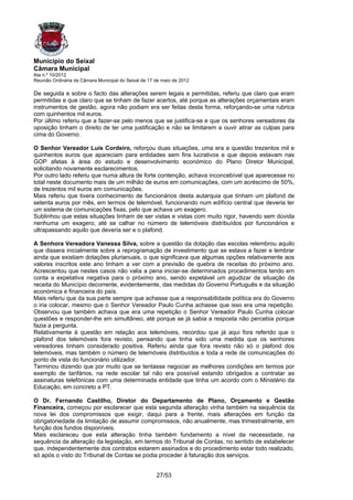 Município do Seixal
Câmara Municipal
Ata n.º 10/2012
Reunião Ordinária da Câmara Municipal do Seixal de 17 de maio de 2012

De seguida e sobre o facto das alterações serem legais e permitidas, referiu que claro que eram
permitidas e que claro que se tinham de fazer acertos, até porque as alterações orçamentais eram
instrumentos de gestão, agora não podiam era ser feitas desta forma, reforçando-se uma rubrica
com quinhentos mil euros.
Por último referiu que a fazer-se pelo menos que se justifica-se e que os senhores vereadores da
oposição tinham o direito de ter uma justificação e não se limitarem a ouvir atirar as culpas para
cima do Governo.

O Senhor Vereador Luís Cordeiro, reforçou duas situações, uma era a questão trezentos mil e
quinhentos euros que apareciam para entidades sem fins lucrativos e que depois estavam nas
GOP afetas à área do estudo e desenvolvimento económico do Plano Diretor Municipal,
solicitando novamente esclarecimentos.
Por outro lado referiu que numa altura de forte contenção, achava inconcebível que aparecesse no
total neste documento mais de um milhão de euros em comunicações, com um acréscimo de 50%,
de trezentos mil euros em comunicações.
Mais referiu que tivera conhecimento de funcionários desta autarquia que tinham um plafond de
setenta euros por mês, em termos de telemóvel, funcionando num edifício central que deveria ter
um sistema de comunicações fixas, pelo que achava um exagero.
Sublinhou que estas situações tinham de ser vistas e vistas com muito rigor, havendo sem dúvida
nenhuma um exagero, até se calhar no número de telemóveis distribuídos por funcionários e
ultrapassando aquilo que deveria ser e o plafond.

A Senhora Vereadora Vanessa Silva, sobre a questão da dotação das escolas relembrou aquilo
que dissera inicialmente sobre a reprogramação de investimento que se estava a fazer e lembrar
ainda que existiam dotações plurianuais, o que significava que algumas opções relativamente aos
valores inscritos este ano tinham a ver com a previsão de quebra de receitas do próximo ano.
Acrescentou que nestes casos não valia a pena iniciar-se determinados procedimentos tendo em
conta a expetativa negativa para o próximo ano, sendo expetável um agudizar da situação da
receita do Município decorrente, evidentemente, das medidas do Governo Português e da situação
económica e financeira do país.
Mais referiu que da sua parte sempre que achasse que a responsabilidade política era do Governo
o iria colocar, mesmo que o Senhor Vereador Paulo Cunha achasse que isso era uma repetição.
Observou que também achava que era uma repetição o Senhor Vereador Paulo Cunha colocar
questões e responder-lhe em simultâneo, até porque se já sabia a resposta não percebia porque
fazia a pergunta.
Relativamente à questão em relação aos telemóveis, recordou que já aqui fora referido que o
plafond dos telemóveis fora revisto, pensando que tinha sido uma medida que os senhores
vereadores tinham considerado positiva. Referiu ainda que fora revisto não só o plafond dos
telemóveis, mas também o número de telemóveis distribuídos e toda a rede de comunicações do
ponto de vista do funcionário utilizador.
Terminou dizendo que por muito que se tentasse negociar as melhores condições em termos por
exemplo de tarifários, na rede escolar tal não era possível estando obrigados a contratar as
assinaturas telefónicas com uma determinada entidade que tinha um acordo com o Ministério da
Educação, em concreto a PT.

O Dr. Fernando Castilho, Diretor do Departamento de Plano, Orçamento e Gestão
Financeira, começou por esclarecer que esta segunda alteração vinha também na sequência da
nova lei dos compromissos que exigir, daqui para a frente, mais alterações em função da
obrigatoriedade da limitação de assumir compromissos, não anualmente, mas trimestralmente, em
função dos fundos disponíveis.
Mais esclareceu que esta alteração tinha também fundamento a nível da necessidade, na
sequência da alteração da legislação, em termos do Tribunal de Contas, no sentido de estabelecer
que, independentemente dos contratos estarem assinados e do procedimento estar todo realizado,
só após o visto do Tribunal de Contas se podia proceder à faturação dos serviços.


                                                      27/53
 
