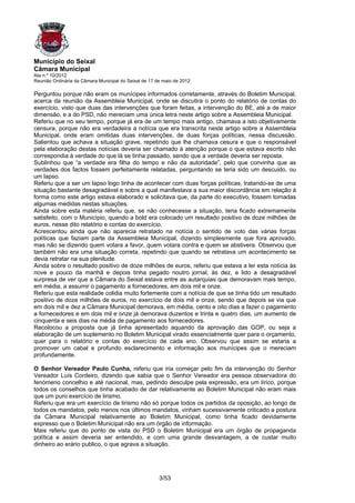 Município do Seixal
Câmara Municipal
Ata n.º 10/2012
Reunião Ordinária da Câmara Municipal do Seixal de 17 de maio de 2012

Perguntou porque não eram os munícipes informados corretamente, através do Boletim Municipal,
acerca da reunião da Assembleia Municipal, onde se discutira o ponto do relatório de contas do
exercício, visto que duas das intervenções que foram feitas, a intervenção do BE, até a de maior
dimensão, e a do PSD, não mereciam uma única letra neste artigo sobre a Assembleia Municipal.
Referiu que no seu tempo, porque já era de um tempo mais antigo, chamava a isto objetivamente
censura, porque não era verdadeira a notícia que era transcrita neste artigo sobre a Assembleia
Municipal, onde eram omitidas duas intervenções, de duas forças políticas, nessa discussão.
Salientou que achava a situação grave, repetindo que lhe chamava cesura e que o responsável
pela elaboração destas notícias deveria ser chamado à atenção porque o que estava escrito não
correspondia à verdade do que lá se tinha passado, sendo que a verdade deveria ser reposta.
Sublinhou que “a verdade era filha do tempo e não da autoridade”, pelo que convinha que as
verdades dos factos fossem perfeitamente relatadas, perguntando se teria sido um descuido, ou
um lapso.
Referiu que a ser um lapso logo tinha de acontecer com duas forças políticas, tratando-se de uma
situação bastante desagradável e sobre a qual manifestava a sua maior discordância em relação à
forma como este artigo estava elaborado e solicitava que, da parte do executivo, fossem tomadas
algumas medidas nestas situações.
Ainda sobre esta matéria referiu que, se não conhecesse a situação, teria ficado extremamente
satisfeito, com o Município, quando a bold era colocado um resultado positivo de doze milhões de
euros, nesse dito relatório e contas do exercício.
Acrescentou ainda que não aparecia retratado na notícia o sentido de voto das várias forças
políticas que faziam parte da Assembleia Municipal, dizendo simplesmente que fora aprovado,
mas não se dizendo quem votara a favor, quem votara contra e quem se abstivera. Observou que
também não era uma situação correta, repetindo que quando se retratava um acontecimento se
devia retratar na sua plenitude.
Ainda sobre o resultado positivo de doze milhões de euros, referiu que estava a ler esta notícia às
nove e pouco da manhã e depois tinha pegado noutro jornal, às dez, e lido a desagradável
surpresa de ver que a Câmara do Seixal estava entre as autarquias que demoravam mais tempo,
em média, a assumir o pagamento a fornecedores, em dois mil e onze.
Referiu que esta realidade colidia muito fortemente com a notícia de que se tinha tido um resultado
positivo de doze milhões de euros, no exercício de dois mil e onze, sendo que depois se via que
em dois mil e dez a Câmara Municipal demorava, em média, cento e oito dias a fazer o pagamento
a fornecedores e em dois mil e onze já demorava duzentos e trinta e quatro dias, um aumento de
cinquenta e seis dias na média de pagamento aos fornecedores.
Recolocou a proposta que já tinha apresentado aquando da aprovação das GOP, ou seja a
elaboração de um suplemento no Boletim Municipal virado essencialmente quer para o orçamento,
quer para o relatório e contas do exercício de cada ano. Observou que assim se estaria a
promover um cabal e profundo esclarecimento e informação aos munícipes que o mereciam
profundamente.

O Senhor Vereador Paulo Cunha, referiu que iria começar pelo fim da intervenção do Senhor
Vereador Luís Cordeiro, dizendo que sabia que o Senhor Vereador era pessoa observadora do
fenómeno concelhio e até nacional, mas, pedindo desculpe pela expressão, era um lírico, porque
todos os conselhos que tinha acabado de dar relativamente ao Boletim Municipal não eram mais
que um puro exercício de lirismo.
Referiu que era um exercício de lirismo não só porque todos os partidos da oposição, ao longo de
todos os mandatos, pelo menos nos últimos mandatos, vinham sucessivamente criticado a postura
da Câmara Municipal relativamente ao Boletim Municipal, como tinha ficado devidamente
expresso que o Boletim Municipal não era um órgão de informação.
Mais referiu que do ponto de vista do PSD o Boletim Municipal era um órgão de propaganda
política e assim deveria ser entendido, e com uma grande desvantagem, a de custar muito
dinheiro ao erário publico, o que agrava a situação.




                                                       3/53
 