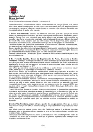 Município do Seixal
Câmara Municipal
Ata n.º 10/2012
Reunião Ordinária da Câmara Municipal do Seixal de 17 de maio de 2012

Finalmente solicitou esclarecimentos sobre a verba referente aos serviços postais, que para si
eram cartas, sendo que se tratava de uma rubrica com um aumento de 100%, estando previstos
cerca de cento e sessenta mil euros e passando para os trezentos e dez mil euros. Perguntou que
necessidade súbita de gastar selos era esta.

O Senhor Vice-Presidente, começou por referir que bem sabia qual era a posição do PS em
relação às coletividades do Concelho, que eram uma espinha atravessada na garganta do Senhor
Vereador Samuel Cruz que, há muitos anos, vinha referindo que só devia haver um clube no
concelho e que ficava sempre muito escamado, muito irritado quando via que a Câmara Municipal
do Seixal tinha várias parcerias com as coletividades, não só desportivas, como culturais e
associativas. Acrescentou que o Senhor Vereador reagia mal ao reforço para as coletividades.
Depois esclareceu que quanto aos investimentos se tinha revisto o calendário de intervenções,
reprogramando algumas iniciativas, alguns investimentos.
Sobre a questão dos telemóveis, referiu que não se tinha conseguido proceder às alterações mais
cedo, sendo que fora anunciada pelo Senhor Presidente e estava em implementação. Observou
que ainda não havia resultados práticos, pois não tinha começou em janeiro.
Terminou pedindo ao Dr. Castilho para ajudar a esclarecer esta questão dos serviços postais, em
termos deste reforço.

O Dr. Fernando Castilho, Diretor do Departamento de Plano, Orçamento e Gestão
Financeira, em relação ao reforço das despesas postais esclareceu que o objetivo era tentar uma
redução significativa, estando a trabalhar-se nesse sentido. Acrescentou que estava a decorrer um
levantamento de tudo o que era realizado, em termos de serviços postais, para o exterior, tendo já
sido realizadas reuniões com os CTT.
Mais referiu que se estava a avaliar tudo no sentido de se poder otimizar ao máximo e reduzir
custos, sendo que já se procedia por exemplo a muita notificação por email.
Recordou no entanto que nos serviços postais estava também englobada toda a faturação da
água, ou seja o envio da faturação da água, estando-se a tentar negociar baixar esse valor e a ver
alternativas com outras empresas, ainda assim referiu que era bem provável que até ao final do
ano se verificasse uma necessidade de reforço.
Sublinhou que em termos de alteração e considerando a lei dos compromissos tudo aconselhava,
até nas reuniões que se vinha a realizar com outras câmaras municipais, fazer alterações com um
horizonte de três a quatro meses. Observou que com o decorrer do exercício iria haver
necessidade de efetuara muitos ajustamentos, até por causa no âmbito das obras do QREN, que
agora se estava a reduzir, mas que ficavam dependentes também da evolução do Governo e dos
contatos com o QREN.
Quanto aos acordos, esclareceu que à luz da lei dos compromissos se estabelecia a possibilidade
de proceder a acordos de pagamento e planos de pagamento com os fornecedores, pelo que se
estava a contatar alguns fornecedores para verificar da possibilidade de um acordo. Referiu que
tais acordos por vezes estavam associados às situações de crédito que estavam a decorrer e que
isso poderia implicar encargos financeiros dai haver necessidade de um reforço. Terminou dizendo
que se estava já a preparar verba para os possíveis acordos a estabelecer no âmbito da
legislação.

O Senhor Vice-Presidente, só para reforçar a questão dos serviços postais, referiu que se estava
a equacionar avançar com a fatura eletrónica da água, porque de facto era ali que estava o maior
custo.
Mais referiu que como dissera e muito bem o Dr. Castilho se poderia vir a precisar de novas
alterações, aliás as alterações estavam previstas na lei, e serviam exatamente para o objetivo que
se estava hoje a analisar.
Observou que se calhar se precisaria menos se não se tivesse estes constrangimentos vindos do
Governo do PSD/CDS, que os obrigava a este tipo de ginástica orçamental para conseguir fazer
face às sucessivas alterações.



                                                      30/53
 