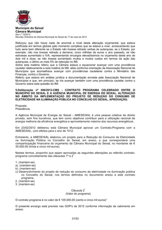 Município do Seixal
Câmara Municipal
Ata n.º 10/2012
Reunião Ordinária da Câmara Municipal do Seixal de 17 de maio de 2012

Reforçou que não havia nada de anormal a nível desta alteração orçamental, que estava
justificada em termos globais pelo momento complexo que se estava a viver, acrescentando que
tudo seria bem diferente se o Estado não tivesse retirado verbas às autarquias, se o Estado, por
exemplo, não nos tivesse retirado a derrama, cinco milhões de euros o ano passado, se não
estivesse aumentado o IVA, representando encargos elevadíssimos no orçamento deste ano de
dois mil e doze, se não tivesse aumentado muitos e muitos custos em termos da ação das
autarquias, o último os mais 5% de retenção no IMI.
Sobre esta matéria referiu que a Câmara estava a equacionar avançar com uma providência
cautelar relativamente a esta matéria do IMI, aliás conforme orientação da Associação Nacional de
Municípios que aconselhava avançar com providências cautelares contra o Ministério das
Finanças, contra o Governo.
Referiu que estava em análise jurídica a documentação enviada pela Associação Nacional de
Municípios e que, em princípio, se iria avançar também com uma providência cautelar contra o
Governo sobre esta questão do IMI.

5.Deliberação nº 096/2012-CMS - CONTRATO PROGRAMA CELEBRADO ENTRE O
MUNICÍPIO DO SEIXAL E A AGÊNCIA MUNICIPAL DE ENERGIA DO SEIXAL. ALTERAÇÃO
NO ÂMBITO DA IMPLEMENTAÇÃO DO PROJETO DE REDUÇÃO DO CONSUMO DE
ELETRICIDADE NA ILUMINAÇÃO PÚBLICA NO CONCELHO DO SEIXAL. APROVAÇÃO.

Proposta:
Presidência.

A Agência Municipal de Energia do Seixal - AMESEIXAL é uma pessoa coletiva de direito
privado, sem fins lucrativos, que tem como objetivos contribuir para a utilização racional de
energia melhoria da eficiência energética e aproveitamento máximo dos recursos energéticos.

Em 23/02/2012 deliberou esta Câmara Municipal aprovar um Contrato-Programa com a
AMESEIXAL, com efeitos para o ano de 1012.

Entretanto, a AMESEIXAL elaborou um projeto para a Redução do Consumo de Eletricidade
na Iluminação Pública no Concelho do Seixal, em anexo, a que corresponderá uma
comparticipação financeira do orçamento da Câmara Municipal do Seixal, no montante de €
35.000.00 (trinta e cinco mil euros).

Nestes termos, proponho que sejam aprovadas as seguintes alterações ao referido contrato-
programa concretamente das cláusulas 1ª e 2ª

1. (mantem-se)
a). (mantem-se)
b). (mantem-se)
c) Desenvolvimento do projeto de redução do consumo de eletricidade na iluminação pública
     no Concelho do Seixal, nos termos definidos no documento anexo a este contrato
     programa.
2. (mantem-se)
3. (mantem-se)

                                                    Cláusula 2ª
                                                (Valor do programa)

O contrato programa é no valor de € 105.000,00 (cento e cinco mil euros)”

O presente encargo está previsto nas GOP's de 2012 conforme informação de cabimento em
anexo.


                                                      31/53
 