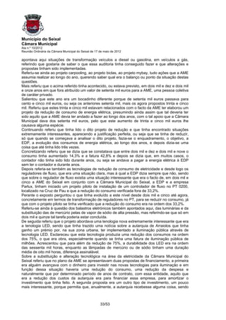 Município do Seixal
Câmara Municipal
Ata n.º 10/2012
Reunião Ordinária da Câmara Municipal do Seixal de 17 de maio de 2012

apontava aqui situações de transformação veículos a diesel ou gasolina, em veículos a gás,
referindo que gostaria de saber o que essa auditoria tinha conseguido fazer e que alterações e
propostas tinham sido implementadas.
Referiu-se ainda ao projeto carpooling, ao projeto biclas, ao projeto mybay, tudo ações que a AME
assumia realizar ao longo do ano, querendo saber qual era o balanço ou ponto da situação destas
questões.
Mais referiu que o acima referido tinha acontecido, ou estava previsto, em dois mil e dez e dois mil
e onze anos em que fora atribuído um valor de setenta mil euros para a AME, uma pessoa coletiva
de caráter privado.
Salientou que este ano era um bocadinho diferente porque de setenta mil euros passava para
cento e cinco mil euros, ou seja os anteriores setenta mil, mais os agora propostos trinta e cinco
mil. Referiu que estes trinta e cinco mil estavam relacionados com o facto da AME ter elaborou um
projeto da redução de consumo de energia elétrica, presumindo ainda assim que tal deveria ter
sido aquilo que a AME devia ter andado a fazer ao longo dos anos, com o tal apoio que a Câmara
Municipal dava dos setenta mil euros, pelo que este aumento de trinta e cinco mil euros lhe
causava alguma espécie.
Continuando referiu que tinha lido o dito projeto de redução e que tinha encontrado situações
extremamente interessantes, aparecendo a justificação perfeita, ou seja que se tinha de reduzir,
só que quando se começava a analisar o dito projeto, fazia-se o enquadramento, o objetivo, a
EDP, a evolução dos consumos de energia elétrica, ao longo dos anos, e depois dizia-se uma
coisa que até tinha lido três vezes.
Concretizando referiu que se dizia que se constatava que entre dois mil e dez e dois mil e nove o
consumo tinha aumentado 14,3% e a fatura 42,8% e depois se dizia que, em muitos casos, o
contador não tinha sido lido durante anos, ou seja se andava a pagar a energia elétrica à EDP
sem ler o contador e durante anos.
Depois referia-se também as tecnologias de redução de consumo de eletricidade e desde logo os
reguladores de fluxo, que era uma situação clara, mas à qual a EDP dizia sempre que não, sendo
que sobre o regulador de fluxo existia uma situação interessante que era o facto de, em dois mil e
cinco a AME do Seixal em conjunto com a Câmara Municipal do Seixal, a EDP e a empresa
Parlux, tinham iniciado um projeto piloto de instalação de um controlador de fluxo no PT 0200,
localizado na Cruz de Pau e que a redução do consumo verificada fora de 33,2%.
Perante o exposto perguntou o que tinha evoluído a este nível desde dois mil e cinco até agora,
concretamente em termos de transformação de reguladores no PT, para se reduzir no consumo, já
que com o projeto piloto se tinha verificado que a redução do consumo era na ordem dos 33,2%.
Referiu-se ainda à questão dos balastros eletrónicos também apontados aqui, das luminárias e da
substituição das de mercúrio pelas de vapor de sódio de alta pressão, mas referindo-se que só em
dois mil e quinze tal tarefa poderia estar concluída.
De seguida referiu que o projeto abordava uma tenologia nova extremamente interessante que era
a tenologia LED, sendo que tinha trazido uma notícia sobre a autarquia de Arraiolos que tinha
ganho um prémio por, na sua zona urbana, ter implementado a iluminação pública através de
tecnologia LED. Esclareceu que esta tecnologia produzia uma redução dos consumos na ordem
dos 75%, o que era obra, especialmente quando se tinha uma fatura de iluminação pública de
milhões. Acrescentou que para além da redução de 75%, a durabilidade dos LED era na ordem
das sessenta mil horas, enquanto as lâmpadas de mercúrio ou de sódio tinham uma duração
média de oito mil horas, diferença assinalável.
Sobre a substituição e alteração tecnológica na área da eletricidade da Câmara Municipal do
Seixal referiu que no plano da AME se apresentavam duas propostas de financiamento, a primeira
era alguém avançava com o dinheiro para investir nas novas tecnologias para iluminação e em
função dessa situação haveria uma redução do consumo, uma redução da despesa e
naturalmente que por determinado período de anos de contrato, com essa entidade, aquilo que
era a redução dos custos da autarquia era para financiar essa empresa, para amortizar o
investimento que tinha feito. A segunda proposta era um outro tipo de investimento, um pouco
mais interessante, porque permitia que, anualmente, a autarquia recebesse alguma coisa, sendo



                                                      33/53
 