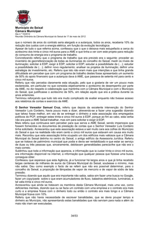 Município do Seixal
Câmara Municipal
Ata n.º 10/2012
Reunião Ordinária da Câmara Municipal do Seixal de 17 de maio de 2012

que o número de anos do contrato seria alargado e a autarquia, todos os anos, receberia 10% da
redução dos custos com a energia elétrica, em função da evolução tecnológica.
Apesar de tudo o que referira acima, confessou que o que o deixava mais estupefacto a cerca do
acréscimo dos trinta e cinco mil euros para a AME e que tinha a ver com este projeto para redução
do consumo de energia era o programa de trabalho.
Concretizando referiu que o programa de trabalho que era previsto era o seguinte: proceder ao
inventário de georreferenciação de todas as iluminarias do concelho do Seixal; medir os níveis de
iluminação; solicitar à EDP; exigir à EDP; solicitar à EDP; estudar a possibilidade de (…); estudar
a possibilidade de (…); definir novo regulamento; analisar os projetos de iluminação; definir uma
estratégia de investimento, etc. Referiu que isto não eram mais que intenções e que tinha grande
dificuldade em perceber que com um programa de trabalho destes fosse apresentado um aumento
de 50% do apoio financeiro que a autarquia dava à AME, que passava de setenta mil para cento e
cinco mil euros.
Referiu que não percebia claramente esta situação, pelo que a gostaria de ver um pouco mais
esclarecida, em particular no que consistia objetivamente o acréscimo de desempenho por parte
da AME, no diz respeito à colaboração que mantinha com a Câmara Municipal e com o Município
do Seixal, que justificasse o acréscimo de 50%, em relação aquilo que era a prática durante os
anos anteriores.
Terminou reforçando que tudo isto era muito complicado de avaliar enquanto não tivesse acesso
aos relatórios de contas e exercício da AME.

O Senhor Vereador Samuel Cruz, referiu que depois da excelente intervenção do Senhor
Vereador Luís Cordeiro, havia pouco mais a dizer, atrevendo-se a fazer uma sugestão dizendo
que talvez fosse melhor, em vez de se entregar o dinheiro a esta associação dos empregados
políticos do PCP, entregar estes trinta e cinco mil euros à EDP, porque ao fim ao cabo, esta verba
não era para a AME Seixal trabalhar, mas sim para solicitar e exigir à EDP.
Mais referiu que continuava sem perceber para que servia a AME Seixal, sendo imperiosos que
fossem fornecidos os documentos de prestação de contas que o Senhor Vereador Luís Cordeiro
tinha solicitado. Acrescentou que esta associação estava a sair muito cara aos cofres do Município
do Seixal e que na realidade não eram cento e cinco mil euros que estavam em causa era muito
mais. Recordou que esta associação tinha ocupado um dos edifícios mais valiosos que a Câmara
Municipal do Seixal detinha no centro do Seixal, o antigo edifício da Assessoria Jurídica. Referiu
que se tratava de património municipal que podia e devia ser rentabilizado e que estar ao serviço
de duas ou três pessoas que, sinceramente, debitavam generalidades parecia-lhe que não era o
mais correto.
Sublinhou que toda a informação que aparecia, e informação que ia custar trinta e cinco mil euros,
era informação disponível na internet, a informação que qualquer pessoa que fizesse uma busca
conseguia obter.
Confessou que esperava que esta Agência, já a funcionar há largos anos e que já tinha recebido
largas centenas de milhares de euros da Câmara Municipal do Seixal, soubesse o mínimo, mas
não sabia. Deu como exemplo o facto de se referir que não era possível determinar, para o
concelho do Seixal, a proporção de lâmpadas de vapor de mercúrio e de vapor de sódio de lata
pressão.
Terminou dizendo que aquilo que era importante não sabia, sabia sim fazer uma busca no Google,
fazer um copy/paste sobre o que eram acumuladores de fluxo, balastros eletrónicos, luminárias, e
tal valia trinta e cinco mil euros.
Acrescentou que ainda se tratavam os membros desta Câmara Municipal, mais uma vez, como
deficientes mentais, dizendo que ou se fazia um contrato com uma empresa e o contrato era mais
curto e a empresa ficava com o dinheiro todo ou então o contrato era mais longo e a Câmara
Municipal ficava com 10%.
Referiu que não havia necessidade de escrever banalidades, que se devia poupar tempo e
dinheiro ao Município, não apresentando estas banalidades que não serviam para nada e além do
mais não iriam ser executadas.



                                                      34/53
 