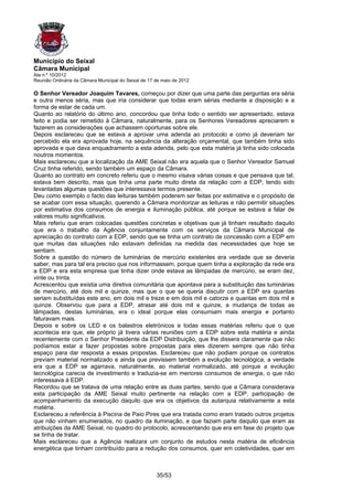 Município do Seixal
Câmara Municipal
Ata n.º 10/2012
Reunião Ordinária da Câmara Municipal do Seixal de 17 de maio de 2012

O Senhor Vereador Joaquim Tavares, começou por dizer que uma parte das perguntas era séria
e outra menos séria, mas que iria considerar que todas eram sérias mediante a disposição e a
forma de estar de cada um.
Quanto ao relatório do último ano, concordou que tinha todo o sentido ser apresentado, estava
feito e podia ser remetido à Câmara, naturalmente, para os Senhores Vereadores apreciarem e
fazerem as considerações que achassem oportunas sobre ele.
Depois esclareceu que se estava a aprovar uma adenda ao protocolo e como já deveriam ter
percebido ela era aprovada hoje, na sequência da alteração orçamental, que também tinha sido
aprovada e que dava enquadramento a esta adenda, pelo que esta matéria já tinha sido colocada
noutros momentos.
Mais esclareceu que a localização da AME Seixal não era aquela que o Senhor Vereador Samuel
Cruz tinha referido, sendo também um espaço da Câmara.
Quanto ao contrato em concreto referiu que o mesmo visava várias coisas e que pensava que tal,
estava bem descrito, mas que tinha uma parte muito direta da relação com a EDP, tendo sido
levantadas algumas questões que interessava termos presente.
Deu como exemplo o facto das leituras também poderem ser feitas por estimativa e o propósito de
se acabar com essa situação, querendo a Câmara monitorizar as leituras e não permitir situações
por estimativa dos consumos de energia e iluminação pública, até porque se estava a falar de
valores muito significativos.
Mais referiu que eram colocadas questões concretas e objetivas que já tinham resultado daquilo
que era o trabalho da Agência conjuntamente com os serviços da Câmara Municipal de
apreciação do contrato com a EDP, sendo que se tinha um contrato de concessão com a EDP em
que muitas das situações não estavam definidas na medida das necessidades que hoje se
sentiam.
Sobre a questão do número de luminárias de mercúrio existentes era verdade que se deveria
saber, mas para tal era preciso que nos informassem, porque quem tinha a exploração da rede era
a EDP e era esta empresa que tinha dizer onde estava as lâmpadas de mercúrio, se eram dez,
vinte ou trinta.
Acrescentou que existia uma diretiva comunitária que apontava para a substituição das luminárias
de mercúrio, até dois mil e quinze, mas que o que se queria discutir com a EDP era quantas
seriam substituídas este ano, em dois mil e treze e em dois mil e catorze e quantas em dois mil e
quinze. Observou que para a EDP, atrasar até dois mil e quinze, a mudança de todas as
lâmpadas, destas luminárias, era o ideal porque elas consumiam mais energia e portanto
faturavam mais.
Depois e sobre os LED e os balastros eletrónicos e todas essas matérias referiu que o que
acontecia era que, ele próprio já tivera várias reuniões com a EDP sobre esta matéria e ainda
recentemente com o Senhor Presidente da EDP Distribuição, que lhe dissera claramente que não
podíamos estar a fazer propostas sobre propostas para eles dizerem sempre que não tinha
espaço para dar resposta a essas propostas. Esclareceu que não podiam porque os contratos
previam material normalizado e ainda que previssem também a evolução tecnológica, a verdade
era que a EDP se agarrava, naturalmente, ao material normalizado, até porque a evolução
tecnológica carecia de investimento e traduzia-se em menores consumos de energia, o que não
interessava à EDP.
Recordou que se tratava de uma relação entre as duas partes, sendo que a Câmara considerava
esta participação da AME Seixal muito pertinente na relação com a EDP, participação de
acompanhamento da execução daquilo que era os objetivos da autarquia relativamente a esta
matéria.
Esclareceu a referência à Piscina de Paio Pires que era tratada como eram tratado outros projetos
que não vinham enumerados, no quadro da iluminação, e que faziam parte daquilo que eram as
atribuições da AME Seixal, no quadro do protocolo, acrescentando que era em fase do projeto que
se tinha de tratar.
Mais esclareceu que a Agência realizara um conjunto de estudos nesta matéria de eficiência
energética que tinham contribuído para a redução dos consumos, quer em coletividades, quer em



                                                      35/53
 