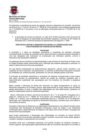 Município do Seixal
Câmara Municipal
Ata n.º 10/2012
Reunião Ordinária da Câmara Municipal do Seixal de 17 de maio de 2012

Considerando a importância do apoio aos agentes culturais e desportivos do concelho, nos termos
da alínea b) do n.º 4 do art.º 64 da Lei n.º 169/99 de 18 de setembro coma redação atualizada pela
Lei n.º 5-A/2002 de 11 de janeiro e com as alterações introduzidas pela Lei n.º 67/2007 de 31 de
dezembro.
Proponho:

    1. A aprovação da minuta do protocolo, no valor de € 42.000 (quarenta e dois mil euros) de
       apoio às despesas de organização das atividades regulares e pontuais da 29ª Edição da
       Seixalíada 2012, conforme proposta do Departamento de Desporto n.º 3482.

          PROTOCOLO ENTRE O MUNICÍPIO DO SEIXAL E A ASSOCIAÇÃO DAS
                   COLETIVIDADES DO CONCELHO DO SEIXAL

                                         Introdução
A promoção e o apoio às atividades desportivas e recreativas de interesse municipal,
consubstanciada na criação de condições para o desenvolvimento sustentável dessas atividades é
uma das obrigações das Autarquias na prossecução dos interesses próprios, comuns e
específicos das populações respetivas.

As autarquias são por inerência da descentralização e pelo princípio da autonomia do Poder Local,
os Órgãos Estatais melhor posicionados para a definição das medidas adequadas a estimular e a
apoiar ò desenvolvimento das suas populações.

Um dos fatores fundamentais de desenvolvimento desportivo, cultural, social, recreativo e de
qualidade de vida é traduzido, necessariamente, no estímulo ao Movimento Associativo composto
por entidades que, embora privadas, apresentam um cariz de utilidade pública muito forte.

A promoção de atividades desportivas e recreativas de interesse municipal pode e deve passar
pelo apoio concreto ao associativismo, através da criação de melhores condições para o
desenvolvimento sustentável das associações sem fins lucrativos do Concelho e respetivas
atividades.

Neste contexto o Município do Seixal tem assumido um papel protagonizante no apoio ao
Movimento Associativo do Concelho, postura, aliás desenvolvida ao longo destes anos de efetiva
gestão democrática, na qual, o trabalho das coletividades tem sido determinante, prestando um
papel de solidariedade social de inestimável significado.

  Assim, o Município do Seixal, nos termos da alínea b), do n.° 4, do artigo 64° conjugada com o
artigo 67°, ambos da Lei n.° 169/99, de 18 de janeiro, com aredação atualizada pela Lei n.° 5-
A/2002, de 11 janeiro, com as alterações introduzidas pela Lei n.° 67/2007, de 31 de dezembro,
desenvolve uma metodologia de apoios ao Movimento Associativo Concelhio para uma efetiva e
clara política de apoios.
                                          Justificação
Considera o Município do Seixal que, as coletividades desempenham uma utilíssima função social,
reconhecida pela Constituição da República Portuguesa, sendo de realçar a sua inestimável
contribuição para o desenvolvimento do desporto e da cultura, bem como do lazer e ocupação dos
tempos livres das populações.

Igual função desempenha a Associação das Coletividades do Concelho do Seixal (ACCS),
estrutura de topo do provimento associativo popular concelhio e que entre outras ações agrega a
vontade e enquadra o associativismo do concelho.

Considera ainda que a Seixaliada representa uma grande iniciativa de interesse concelhio e
mesmo regional, cuja organização tradicionalmente cabe ao movimento associativo do concelho e

                                                      37/53
 