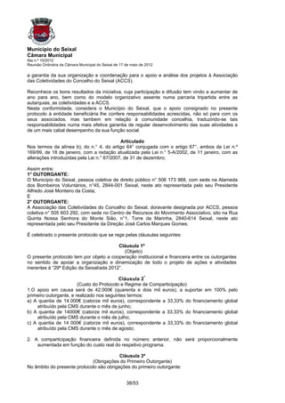 Município do Seixal
Câmara Municipal
Ata n.º 10/2012
Reunião Ordinária da Câmara Municipal do Seixal de 17 de maio de 2012

a garantia da sua organização e coordenação para o apoio e análise dos projetos à Associação
das Coletividades do Concelho do Seixal (ACCS).

Reconhece os bons resultados da iniciativa, cuja participação e difusão tem vindo a aumentar de
ano para ano, bem como do modelo organizativo assente numa parceria tripartida entre as
autarquias, as coletividades e a ACCS.
Nesta conformidade, considera o Município do Seixal, que o apoio consignado no presente
protocolo à entidade beneficiária lhe confere responsabilidades acrescidas, não só para com os
seus associados, mas tambem em relação à comunidade concelhia, traduzindo-se tais
responsabilidades numa mais efetiva garantia de regular desenvolvimento das suas atividades e
de um mais cabal desempenho da sua função social.

                                            Articulado
Nos termos da alínea b), do n.° 4, do artigo 64° conjugada com o artigo 67°, ambos da Lei n.º
169/99, de 18 de janeiro, com a redação atualizada pela Lei n.° 5-A/2002, de 11 janeiro, com as
alterações introduzidas pela Lei n.° 67/2007, de 31 de dezembro;

Assim entre:
1° OUTORGANTE:
O Município do Seixal, pessoa coletiva de direito público n° 506 173 968, com sede na Alameda
dos Bombeiros Voluntários, n°45, 2844-001 Seixal, neste ato representada pelo seu Presidente
Alfredo José Monteiro da Costa;
E
2° OUTORGANTE:
A Associação das Coletividades do Concelho do Seixal, doravante designada por ACCS, pessoa
coletiva n° 505 603 292, com sede no Centro de Recursos do Movimento Associativo, sito na Rua
Quinta Nossa Senhora do Monte Sião, n°1, Torre da Marinha, 2840-614 Seixal, neste ato
representada pelo seu Presidente da Direção José Carlos Marques Gomes;

É celebrado o presente protocolo que se rege pelas cláusulas seguintes:

                                          Cláusula 1º
                                             (Objeto)
O presente protocolo tem por objeto a cooperação institucional e financeira entre os outorgantes
no sentido de apoiar a organização e dinamização de todo o projeto de ações e atividades
inerentes à “29ª Edição da Seixalíada 2012”.

                                           Cláusula 2 ª
                        (Custo do Protocolo e Regime de Comparticipação)
1.O apoio em causa será de 42.000€ (quarenta e dois mil euros), a suportar em 100% pelo
primeiro outorgante, e realizado nos seguintes termos:
a) A quantia de 14.000€ (catorze mil euros), correspondente a 33,33% do financiamento global
     atribuído pela CMS durante o mês de junho;
b) A quantia de 14000€ (catorze mil euros), correspondente a 33,33% do financiamento global
     atribuído pela CMS durante o mês de julho;
c) A quantia de 14 000€ (catorze mil euros), correspondente a 33,33% do financiamento global
     atribuído pela CMS durante o mês de agosto;

2. A comparticipação financeira definida no número anterior, não será proporcionalmente
    aumentada em função do custo real do respetivo programa.

                                          Cláusula 3ª
                             (Obrigações do Primeiro Óutorgante)
No âmbito do presente protocolo são obrigações do primeiro outorgante:


                                                      38/53
 