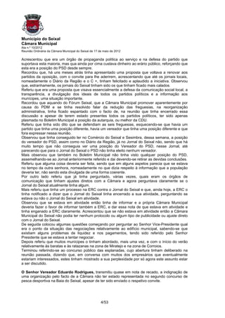 Município do Seixal
Câmara Municipal
Ata n.º 10/2012
Reunião Ordinária da Câmara Municipal do Seixal de 17 de maio de 2012

Acrescentou que era um órgão de propaganda política ao serviço e na defesa do partido que
suportava esta maioria, mas qua ainda por cima custava dinheiro ao erário público, reforçando que
esta era a posição do PSD desde sempre.
Recordou que, há uns meses atrás tinha apresentado uma proposta que voltava a renovar aos
partidos da oposição, com o convite para lhe aderirem, acrescentando que até os jornais locais,
nomeadamente o Diário da Região e o C +, tinham felicitado e aplaudido a iniciativa. Observou
que, estranhamente, os jornais do Seixal tinham sido os que tinham ficado mais calados.
Referiu que era uma proposta que visava essencialmente a defesa da comunicação social local, a
transparência, a divulgação dos ideais de todos os partidos políticos e a informação aos
munícipes, uma situação importante.
Recordou que aquando do Fórum Seixal, que a Câmara Municipal promover aparentemente por
causa do PDM e se tinha resolvido falar da redução das freguesias, na reorganização
administrativa, tinha ficado espantado com o facto de, na reunião que tinha encerrado essa
discussão e apesar de terem estado presentes todos os partidos políticos, ter sido apenas
plasmada no Boletim Municipal a posição da autarquia, ou melhor da CDU.
Referiu que tinha sido dito que se defendiam as seis freguesias, esquecendo-se que havia um
partido que tinha uma posição diferente, havia um vereador que tinha uma posição diferente e que
fora expressar nessa reunião.
Observou que tinha conseguido ler no Comércio do Seixal e Sesimbra, dessa semana, a posição
do vereador do PSD, assim como no Diário da Região, já no Jornal do Seixal não, sendo que há
muito tempo que não conseguia ver uma posição do Vereador do PSD, nesse Jornal, até
parecendo que para o Jornal do Seixal o PSD não tinha eleito nenhum vereador.
Mais observou que também no Boletim Municipal não tinha visto qualquer posição do PSD,
assemelhando-se ao Jornal anteriormente referido e dai devendo-se retirar as devidas conclusões.
Referiu que alguma coisa deveria ser feita, sendo que em alguns aspetos parecia que se estava
no tempo da outra senhora, nomeadamente no que dizia respeito à informação que a população
deveria ter, não sendo esta divulgada de uma forma coerente.
Por outro lado referiu que já tinha perguntado, várias vezes, quais eram os órgãos de
comunicação que tinham ajustes diretos com a Câmara e agora perguntava claramente se o
Jornal do Seixal atualmente tinha algum.
Mais referiu que tinha um processo na ERC contra o Jornal do Seixal e que, ainda hoje, a ERC o
tinha notificado a dizer que o Jornal do Seixal tinha encerrado a sua atividade, perguntando se
estava ou não o Jornal do Seixal em atividade.
Observou que se estava em atividade então tinha de informar e a própria Câmara Municipal
deveria fazer o favor de informar também a ERC, e dar essa nota de que estava em atividade e
tinha enganado a ERC claramente. Acrescentou que se não estava em atividade então a Câmara
Municipal do Seixal não podia ter nenhum protocolo ou algum tipo de publicidade ou ajuste direto
com o Jornal do Seixal.
De seguida colocou algumas questões começando por perguntar ao Senhor Vice-Presidente qual
era o ponto da situação das negociações relativamente ao edifício municipal, sabendo-se que
existiam alguns problemas de liquidez e nos pagamentos, tendo sido referido pelo Senhor
Presidente que se estava a tentar negociar.
Depois referiu que muitos munícipes o tinham abordado, mais uma vez, e com o início do verão
relativamente às baratas e às ratazanas na zona de Miratejo e na zona de Corroios.
Terminou referindo-se ao concurso público das esplanadas, cujo abertura tinham deliberado na
reunião passada, dizendo que, em conversa com muitos dos empresários que eventualmente
estariam interessados, estes tinham mostrado a sua perplexidade por só agora este assunto estar
a ser discutido.

O Senhor Vereador Eduardo Rodrigues, transmitiu quase em nota de recado, a indignação de
uma organização pelo facto de a Câmara não ter estado representada no segundo concurso de
pesca desportiva na Baia do Seixal, apesar de ter sido enviado o respetivo convite.




                                                       4/53
 