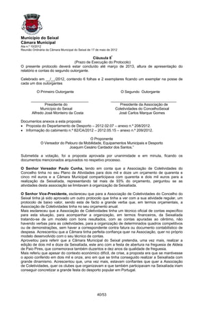 Município do Seixal
Câmara Municipal
Ata n.º 10/2012
Reunião Ordinária da Câmara Municipal do Seixal de 17 de maio de 2012

                                           Cláusula 8ª
                                (Prazo de Execução do Protocolo)
O presente protocolo deverá estar concluído até março de 2013, altura de apresentação do
relatório e contas do segundo outorgante.

Celebrado em __/__/2012, contendo 6 folhas e 2 exemplares ficando um exemplar na posse de
cada um dos outorgantes

           O Primeiro Outorgante                                        O Segundo Outorgante

       ____________________________                             ________________________________
               Presidente do                                         Presidente da Associação de
            Município do Seixal                                   Coletividades do ConcelhoSeixal
       Alfredo José Monteiro da Costa                               José Carlos Marque Gomes

Documentos anexos a esta proposta:
• Proposta do Departamento de Desporto – 2012.02.07 – anexo n.º 208/2012.
• Informação do cabimento n.º 82/CA/2012 – 2012.05.15 – anexo n.º 209/2012.

                                          O Proponente
              O Vereador do Pelouro da Mobilidade, Equipamentos Municipais e Desporto
                              Joaquim Cesário Cardador dos Santos.”

Submetida a votação, foi a proposta aprovada por unanimidade e em minuta, ficando os
documentos mencionados arquivados no respetivo processo.

O Senhor Vereador Paulo Cunha, tendo em conta que a Associação de Coletividades do
Concelho tinha no seu Plano de Atividades para dois mil e doze um orçamento de quarenta e
cinco mil euros e a Câmara Municipal comparticipava com quarenta e dois mil euros para a
realização da Seixalíada, representando tal mais de 93% do orçamento, perguntou se as
atividades desta associação se limitavam à organização da Seixalíada.

O Senhor Vice-Presidente, esclareceu que para a Associação de Coletividades do Concelho do
Seixal tinha já sido aprovado um outro protocolo que tinha a ver com a sua atividade regular, um
protocolo de baixo valor, sendo esta de facto a grande verba que, em termos orçamentais, a
Associação de Coletividades tinha no seu orçamento anual.
Mais esclareceu que a Associação de Coletividades tinha um técnico oficial de contas específico
para esta situação, para acompanhar a organização, em termos financeiros, da Seixalíada
tratando-se de um modelo com bons resultados, com as contas apuradas ao cêntimo, não
havendo verbas para as coletividades, para a organização de determinados quadros competitivos
ou de demonstrações, sem haver a correspondente contra fatura ou documento contabilístico de
despesa. Acrescentou que a Câmara tinha perfeita confiança quer na Associação, quer no próprio
modelo desenvolvido com o seu técnico de contas.
Aproveitou para referir que a Câmara Municipal do Seixal pretendia, uma vez mais, realizar a
edição de dois mil e doze da Seixalíada, este ano com a festa de abertura na freguesia de Aldeia
de Paio Pires, que comemorava também duzentos e dez anos da qualidade de freguesia.
Mais referiu que apesar do contexto económico difícil, de crise, a proposta era que se mantivesse
o apoio conferido em dois mil e onze, ano em que se tinha conseguido realizar a Seixalíada com
grande dinamismo. Acrescentou que, uma vez mais, estavam confiantes que quer a Associação
de Coletividades, quer os clubes que organizavam e que também participavam na Seixalíada iriam
conseguir concretizar a grande festa do desporto popular em Portugal.




                                                      40/53
 