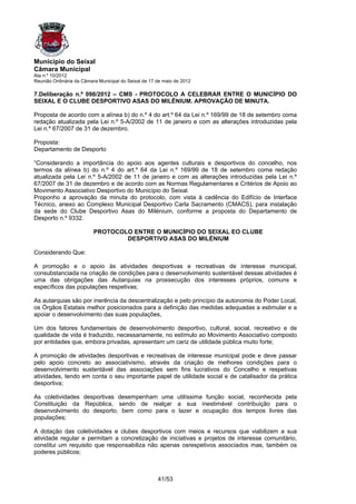 Município do Seixal
Câmara Municipal
Ata n.º 10/2012
Reunião Ordinária da Câmara Municipal do Seixal de 17 de maio de 2012

7.Deliberação n.º 098/2012 – CMS - PROTOCOLO A CELEBRAR ENTRE O MUNICÍPIO DO
SEIXAL E O CLUBE DESPORTIVO ASAS DO MILÉNIUM. APROVAÇÃO DE MINUTA.

Proposta de acordo com a alínea b) do n.º 4 do art.º 64 da Lei n.º 169/99 de 18 de setembro coma
redação atualizada pela Lei n.º 5-A/2002 de 11 de janeiro e com as alterações introduzidas pela
Lei n.º 67/2007 de 31 de dezembro.

Proposta:
Departamento de Desporto

“Considerando a importância do apoio aos agentes culturais e desportivos do concelho, nos
termos da alínea b) do n.º 4 do art.º 64 da Lei n.º 169/99 de 18 de setembro coma redação
atualizada pela Lei n.º 5-A/2002 de 11 de janeiro e com as alterações introduzidas pela Lei n.º
67/2007 de 31 de dezembro e de acordo com as Normas Regulamentares e Critérios de Apoio ao
Movimento Associativo Desportivo do Município do Seixal.
Proponho a aprovação da minuta do protocolo, com vista à cedência do Edifício de Interface
Técnico, anexo ao Complexo Municipal Desportivo Carla Sacramento (CMACS), para instalação
da sede do Clube Desportivo Asas do Milénium, conforme a proposta do Departamento de
Desporto n.º 9332.

                          PROTOCOLO ENTRE O MUNICÍPIO DO SEIXAL EO CLUBE
                                  DESPORTIVO ASAS DO MILÉNIUM

Considerando Que:

A promoção e o apoio às atividades desportivas e recreativas de interesse municipal,
consubstanciada na criação de condições para o desenvolvimento sustentável dessas atividades é
uma das obrigações das Autarquias na prossecução dos interesses próprios, comuns e
específicos das populações respetivas;

As autarquias são por inerência da descentralização e pelo princípio da autonomia do Poder Local,
os Órgãos Estatais melhor posicionados para a definição das medidas adequadas a estimular e a
apoiar o desenvolvimento das suas populações,

Um dos fatores fundamentais de desenvolvimento desportivo, cultural, social, recreativo e de
qualidade de vida é traduzido, necessariamente, no estímulo ao Movimento Associativo composto
por entidades que, embora privadas, apresentam um cariz de utilidade pública muito forte;

A promoção de atividades desportivas e recreativas de interesse municipal pode e deve passar
pelo apoio concreto ao associativismo, através da criação de melhores condições para o
desenvolvimento sustentável das associações sem fins lucrativos do Concelho e respetivas
atividades, tendo em conta o seu importante papel de utilidade social e de catalisador da prática
desportiva;

As coletividades desportivas desempenham uma utilíssima função social, reconhecida pela
Constituição da República, sendo de realçar a sua inestimável contribuição para o
desenvolvimento do desporto, bem como para o lazer e ocupação dos tempos livres das
populações;

A dotação das coletividades e clubes desportivos com meios e recursos que viabilizem a sua
atividade regular e permitam a concretização de iniciativas e projetos de interesse comunitário,
constitui um requisito que responsabiliza não apenas osrespetivos associados mas, também os
poderes públicos;



                                                      41/53
 