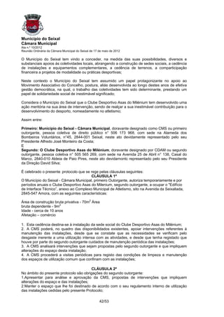 Município do Seixal
Câmara Municipal
Ata n.º 10/2012
Reunião Ordinária da Câmara Municipal do Seixal de 17 de maio de 2012

O Município do Seixal tem vindo a conceder, na medida das suas possibilidades, diversos e
substanciais apoios ás coletividades locais, abrangendo a construção de sedes sociais, a cedência
de instalações e equipamentos complementares, a cedência de terrenos, a comparticipação
financeira a projetos de modalidade ou práticas desportivas;

Neste contexto o Município do Seixal tem assumido um papel protagonizante no apoio ao
Movimento Associativo do Concelho, postura, aliás desenvolvida ao longo destes anos de efetiva
gestão democrática, na qual, o trabalho das coletividades tem sido determinante, prestando um
papel de solidariedade social de inestimável significado;

Considera o Município do Seixal que o Clube Desportivo Asas do Milénium tem desenvolvido uma
ação meritória na sua área de intervenção, sendo de realçar a sua inestimável contribuição para o
desenvolvimento do desporto, nomeadamente no atletismo;

Assim entre:

Primeiro: Município do Seixal - Câmara Municipal, doravante designado como CMS ou primeiro
outorgante, pessoa coletiva de direito público n° 506 173 968, com sede na Alameda dos
Bombeiros Voluntários, n°45, 2844-001 Seixal, neste ato devidamente representado pelo seu
Presidente Alfredo José Monteiro da Costa;
E
Segundo: O Clube Desportivo Asas do Milénium, doravante designado por CDAM ou segundo
outorgante, pessoa coletiva n° 505 565 269, com sede na Avenida 25 de Abril n° 138, Casal do
Marco, 2840-010 Aldeia de Paio Pires, neste ato devidarnontc representado pelo seu Presidente
da Direção David Silva;

É celebrado o presente. protocolo que se rege pelas cláusulas seguintes:
                                         CLÁUSULA 1ª
O Município do Seixal - Câmara Municipal, primeiro Outorgante, autoriza temporariamente e por
períodos anuais o Clube Desportivo Asas do Milenium, segundo outorgante, a ocupar o "Edifício
de Interface Técnico”, anexo ao Complexo Municipal de Atletismo, sito na Avenida da Seixaliada,
2845-547 Amora, com as seguintes características:

Área de construção bruta privativa - 70m2 Área
bruta dependente - 9m2
Idade - cerca de 10 anos
Afetação – comércio

1. Esta cedência destina-se à instalação da sede social do Clube Desportivo Asas do Milénium;
2. A CMS poderá, no quadro das dísponibilidados existentes, apoiar intervenções referentes à
manutenção das instalações, desde que se constate que as necessidades se verificam pelo
desgaste inerente a uma utilização intensa com as atividades, e desde que tenha registado que
houve por parte do segundo outorgante cuidados de manutenção periódica das instalações;
3. A CMS analisará intervenções que sejam propostas pelo segundo outorgante e que impliquem
alterações do espaço desta instalação;
4. A CMS procederá a visitas periódicas para registo das condições de limpeza e manutenção
dos espaços de utilização comum que confinam com as instalações;

                                         CLÁUSULA 2ª
No ámbito do presente protocolo são obrigações do segundo outorgante:
1.Apresentar para análise e aprovação da CMS, propostas de intervenções que impliquem
alterações do espaço e das instalações;
2.Manter o espaço que lhe foi destinado de acordo com o seu regulamento interno de utilização
das instalações cedidas pelo presente Protocolo;

                                                      42/53
 