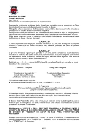 Município do Seixal
Câmara Municipal
Ata n.º 10/2012
Reunião Ordinária da Câmara Municipal do Seixal de 17 de maio de 2012

3.Apresentar projetos de atividades dentro de padrões e modelos que se enquadrem no Plano
Municipal de Desenvolvimento Desportivo do Concelho do Seixal;
4.Respeitar e fazer respeitar os destinos sociais e comunitários da área que lhe foi atribuída na
prossecução de projetos de desenvolvimento desportivo;
5.Responsabilizar-se pela instalação dos contadores de eletricidade e de água, e pelo pagamento
das faturas dos consumos efetuados referentes á água e eletricidade consumidos pelos próprios;
6.Não alterar o uso para o qual foi concedido esta cedência de instalações sem autorização prévia
do Município do Seixal - Camara Municipal.

                                       CLÁUSULA 3ª
O não cumprimento das obrigações definidas na cláusula 2ª, por parte do segundo outorgante,
implicará a interrupção do direito concedido pelo presente protocolo por parte do primeiro
outorgante.

                                        CLÁUSULA 4ª
O presente Protocolo vigorará pelo período de um ano, sendo considerado automaticamente
renovável se nenhuma das partes o denunciar, comunicando-o ao outro outorgante, com um mês
de antecedência sobre o termo do período em vigor, mediante carta registada com aviso de
receção, entrando em vigor à data da sua assinatura.

Celebrado em ___/___/____, contendo 04 folhas e 02 exemplares ficando um exemplar na posse
de cada um dos outorgantes.

          O Primeiro Outorgante                                   O Segundo Outorgante

     ___________________________                                 _______________________
        Presidente do Município do                            Presidente do Clube Desportivo
        Seixal - Câmara Municipal                                    Asas do Milénium
     Alfredo José Monteiro da Costa                                     David Silva

Documentos anexos a esta proposta:
• Proposta da Divisão de Desporto – 2012.04.18 – anexo n.º 210/2012.

                                          O Proponente
              O Vereador do Pelouro da Mobilidade, Equipamentos Municipais e Desporto
                              Joaquim Cesário Cardador dos Santos.”

Submetida a votação, foi a proposta aprovada por unanimidade e em minuta, não tendo o Senhor
Vereador Paulo Cunha participado no debate nem na votação, ficando os documentos
mencionados arquivados no respetivo processo.

O Senhor Vice-Presidente, referiu estar em causa um protocolo com o Clube Desportivo Asas do
Milénium para a instalação da sua sede, tratando-se de uma solução encontrada sem custos e
que serviria muito bem a coletividade.

8.Deliberação n.º 099/2012 – CMS - CONTRATO PROGRAMA A CELEBRAR ENTRE O
MUNICÍPIO DO SEIXAL E O CLUBE DE CICLISMO DA ALDEIA DE PAIO PIRES. XXII PRÉMIO
DE CICLISMO DA FREGUESIA DA ALDEIA DE PAIO PIRES. COMPARTICIPAÇÃO
FINANCEIRA.

Proposta de acordo com a alínea b) do n.º 4 do art.º 64 da Lei n.º 169/99 de 18 de setembro coma
redação atualizada pela Lei n.º 5-A/2002 de 11 de janeiro e com as alterações introduzidas pela
Lei n.º 67/2007 de 31 de dezembro.



                                                      43/53
 