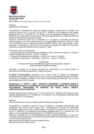 Município do Seixal
Câmara Municipal
Ata n.º 10/2012
Reunião Ordinária da Câmara Municipal do Seixal de 17 de maio de 2012

Proposta:
Departamento de Desporto

“Considerando a importância do apoio aos agentes culturais e desportivos do concelho, nos
termos da alínea b) do n.º 4 do art.º 64 da Lei n.º 169/99 de 18 de setembro coma redação
atualizada pela Lei n.º 5-A/2002 de 11 de janeiro e com as alterações introduzidas pela Lei n.º
67/2007 de 31 de dezembro e de acordo com as Normas Regulamentares e Critérios de Apoio ao
Movimento Desportivo do Município do Seixal.
Proponho, nos termos do Dec.-Lei n.º 273/2009, de 1 de outubro, a aprovação da minuta do
contrato programa, com vista à atribuição de uma comparticipação financeira no valor de € 1.500
(mil e quinhentos euros) ao Clube de Ciclismo da Aldeia de Paio Pires, para garantir o apoio
necessário à realização do XXI Premio de Ciclismo da Freguesia da Aldeia de Paio Pires,
conforme a proposta do Departamento de Desporto n.º 8824.

Documentos anexos a esta proposta:
• Contrato programa de Desenvolvimento Desportivo entre o Município do Seixal e o Clube de
Ciclismo da Aldeia de Paio Pires – anexo n.º 211/2012.
• Proposta do Departamento de Desporto – 2012.04.12 – anexo n.º 212/2012.
• Informação do cabimento n.º 83/CA/2012 – 2012.05.15 – anexo n.º 213/2012.

                                          O Proponente
              O Vereador do Pelouro da Mobilidade, Equipamentos Municipais e Desporto
                              Joaquim Cesário Cardador dos Santos.”

Submetida a votação, foi a proposta aprovada por unanimidade e em minuta, ficando os
documentos mencionados arquivados no respetivo processo.

O Senhor Vice-Presidente, esclareceu que o último ponto do Pelouro da Mobilidade,
Equipamentos Municipais e Desporto tinha a ver com uma comparticipação financeira ao Prémio
de Ciclismo da Freguesia da Aldeia de Paio Pires, comparticipação já tradicional, mas um pouco
mais modesta que a do ano anterior.

9.Deliberação n.º 100/2012 – CMS - CONTRATO PROGRAMA A CELEBRAR ENTRE O
MUNICÍPIO DO SEIXAL E A COOPERATIVA PELO SONHO É QUE VAMOS, CRL. CENTRO DE
ACOLHIMENTO TEMPORÁRIO DE MENORES EM RISCO JANELA ABERTA.
COMPARTICIPAÇÃO FINANCEIRA.

Proposta de acordo com a alínea b) do n.º 4 do art.º 64 da Lei n.º 169/99 de 18 de setembro coma
redação atualizada pela Lei n.º 5-A/2002 de 11 de janeiro e com as alterações introduzidas pela
Lei n.º 67/2007 de 31 de dezembro.

Proposta:
Pelouro dos Recursos Humanos, Modernização Administrativa e Ação Social

“Considerando a importância social de que se revestem as atividades desenvolvidas pela
Cooperativa “Pelo Sonho é Que Vamos, CRL.”, nomeadamente ao Centro de Acolhimento
Temporário de Menores em Risco “Janela Aberta “e nos termos da alínea b) do n.º 4 do art.º 64
da Lei n.º 169/99 de 18 de setembro coma redação atualizada pela Lei n.º 5-A/2002 de 11 de
janeiro e com as alterações introduzidas pela Lei n.º 67/2007 de 31 de dezembro.
Proponho a atribuição de uma comparticipação financeira à referida Cooperativa, no valor de €
3.500 (três mil e quinhentos euros), conforme proposta da Divisão de Ação Social em anexo com o
n.º 9721 de 23 de abril de 2012.
Mais se propõe a aprovação do contrato programa anexo.
Documentos anexos a esta proposta:


                                                      44/53
 