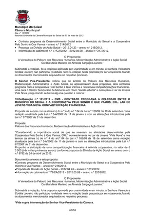Município do Seixal
Câmara Municipal
Ata n.º 10/2012
Reunião Ordinária da Câmara Municipal do Seixal de 17 de maio de 2012

• Contrato programa de Desenvolvimento Social entre o Município do Seixal e a Cooperativa
Pelo Sonho é Que Vamos – anexo n.º 214/2012
• Proposta da Divisão de Ação Social – 2012.04.23 – anexo n.º 215/2012.
• Informação do cabimento n.º 77/CA/2012 – 2012.05.08 – anexo n.º 217/2012.

                                        O Proponente
   A Vereadora do Pelouro dos Recursos Humanos, Modernização Administrativa e Ação Social
                     Corália Maria Mariano de Almeida Sargaço Loureiro.”

Submetida a votação, foi a proposta aprovada por unanimidade e em minuta, a Senhora Vereadora
Corália Loureiro não participou no debate nem na votação desta proposta por ser cooperante,ficando
os documentos mencionados arquivados no respetivo processo.

O Senhor Vice-Presidente, referiu que no âmbito do Pelouro dos Recursos Humanos,
Modernização Administrativa e Ação Social, se apresentavam duas propostas, dois contratos
programa com a Cooperativa Pelo Sonho é Que Vamos e respetivas comparticipações financeiras,
uma para o Centro Temporário de Menores em Risco “Janela Aberta” e outra para o Lar de Jovens
Vida Nova, perguntando se havia alguma questão a colocar.

10.Deliberação n.º 101/2012 – CMS - CONTRATO PROGRAMA A CELEBRAR ENTRE O
MUNICÍPIO DO SEIXAL E A COOPERATIVA PELO SONHO É QUE VAMOS, CRL. LAR DE
JOVENS VIDA NOVA. COMPARTICIPAÇÃO FINANCEIRA.

Proposta de acordo com a alínea b) do n.º 4 do art.º 64 da Lei n.º 169/99 de 18 de setembro coma
redação atualizada pela Lei n.º 5-A/2002 de 11 de janeiro e com as alterações introduzidas pela
Lei n.º 67/2007 de 31 de dezembro.

Proposta:
Pelouro dos Recursos Humanos, Modernização Administrativa e Ação Social

“Considerando a importância social de que se revestem as atividades desenvolvidas pela
Cooperativa Pelo Sonho é Que Vamos, CRL”, nomeadamente no Lar de Jovens “Vida Nova” e nos
termos da alínea b) do n.º 4 do art.º 64 da Lei n.º 169/99 de 18 de setembro coma redação
atualizada pela Lei n.º 5-A/2002 de 11 de janeiro e com as alterações introduzidas pela Lei n.º
67/2007 de 31 de dezembro.
Proponho a atribuição de uma comparticipação financeira à referida cooperativa, no valor de €
3.500 (três mil e quinhentos euros), conforme proposta da Divisão de Ação Social em anexo com o
n.º 9782 de 24 de abril de 2012.

Documentos anexos a esta proposta:
•Contrato programa de Desenvolvimento Social entre o Município do Seixal e a Cooperativa Pelo
•Sonho é Que Vamos – anexo n.º 218/2012.
•Proposta da Divisão de Ação Social – 2012.04.24 – anexo n.º 219/2012.
•Informação do cabimento n.º 78/CA/2012 – 2012.05.08 – anexo n.º 220/2012.

                                        O Proponente
   A Vereadora do Pelouro dos Recursos Humanos, Modernização Administrativa e Ação Social
                     Corália Maria Mariano de Almeida Sargaço Loureiro.”

Submetida a votação, foi a proposta aprovada por unanimidade e em minuta, a Senhora Vereadora
Corália Loureiro não participou no debate nem na votação desta proposta por ser cooperante,ficando
os documentos mencionados arquivados no respetivo processo.

*Vide supra intervenção do Senhor Vice-Presidente da Câmara.

                                                      45/53
 