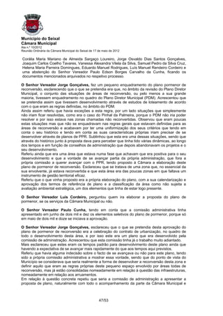Município do Seixal
Câmara Municipal
Ata n.º 10/2012
Reunião Ordinária da Câmara Municipal do Seixal de 17 de maio de 2012

Corália Maria Mariano de Almeida Sargaço Loureiro, Jorge Osvaldo Dias Santos Gonçalves,
Joaquim Carlos Coelho Tavares, Vanessa Alexandra Vilela da Silva, Samuel Pedro da Silva Cruz,
Helena Maria Parreira Domingues, Eduardo Manuel Rodrigues, Luís Manuel Rendeiro Cordeiro e
uma abstenção do Senhor Vereador Paulo Edson Borges Carvalho da Cunha, ficando os
documentos mencionados arquivados no respetivo processo.

O Senhor Vereador Jorge Gonçalves, fez um pequeno enquadramento do plano pormenor de
reconversão, esclarecendo que o que se pretendia era que, no âmbito da revisão do Plano Diretor
Municipal, o conjunto das situações de áreas de reconversão, ou pelo menos a sua grande
maioria, tivessem enquadramento no quadro do Plano Diretor Municipal (PDM). Acrescentou que
se pretendia assim que tivessem desenvolvimento através de estudos de loteamento de acordo
com o que eram as regras definidas, no âmbito do PDM.
Ainda assim referiu que havia exceções a esta regra, por um lado situações que simplesmente
não iriam ficar resolvidas, como era o caso do Pinhal da Palmeira, porque o PDM não iria poder
resolver e por isso estava nas zonas chamadas não reconvertidas. Observou que eram poucas
estas situações mas que não se enquadravam nas regras gerais que estavam definidas para as
áreas de reconversão e acabavam por ter uma uniformização dos seus critérios que tendo em
conta o seu histórico e tendo em conta as suas características próprias iriam precisar de se
desenvolver através de planos de PPR. Sublinhou que esta era uma dessas situações, sendo que
através do histórico junto à proposta dava para perceber que tinha tido várias dinâmicas, ao longo
dos tempos e em função de conselhos de administração que depois abandonavam os projetos e o
seu desenvolvimento.
Referiu ainda que era uma área que estava numa fase que achavam que era positiva para o seu
desenvolvimento e que a vontade de se avançar partia da própria administração, que fora a
própria comissão a querer avançar com o PPR, tendo proposto à Câmara a elaboração deste
plano de pormenor de reconversão. Esclareceu que se tratava de uma zona que, no essencial da
sua envolvente, já estava reconvertida e que esta área era das poucas zonas em que faltava um
instrumento de gestão territorial eficaz.
Referiu que o que vinha proposto era a própria elaboração do plano, com a sua calendarização e
aprovação dos termos de referência de plano e a classificação da área como não sujeita a
avaliação ambiental estratégica, um dos elementos que tinha de estar logo presente.

O Senhor Vereador Luis Cordeiro, perguntou quem ira elaborar a proposta do plano de
pormenor, se os serviços da Câmara Municipal ou não.

O Senhor Vereador Paulo Cunha, tendo em conta que a comissão administrativa tinha
apresentado em junho de dois mil e dez os elementos seletivos do plano de pormenor, porque só
em maio de dois mil e doze se iniciava a aprovação.

O Senhor Vereador Jorge Gonçalves, esclareceu que o que se pretendia desta aprovação do
plano de pormenor de reconversão era a celebração do contrato de urbanização, no quadro de
todo o desenvolvimento desta área, e por isso este era um plano que era desenvolvido pela
comissão de administração. Acrescentou que esta comissão tinha já o trabalho muito adiantado.
Mais esclareceu que estes eram os tempos padrão para desenvolvimento deste plano ainda que
havendo a expectativa de se avançar mais rapidamente do que aos tempos aqui previstos.
Referiu que havia alguma indecisão sobre o facto de se avançava ou não para este plano, tendo
sido a própria comissão administrativa a mostrar essa vontade, sendo que do ponto de vista do
Município se considerava que seria realmente a forma de desenvolver a reconversão desta zona e
definir aquilo que eram as regras próprias deste pequeno espaço envolvido por áreas todas de
reconversão, mas já estão consolidadas nomeadamente em relação à questão das infraestruturas,
nomeadamente em relação aos arruamentos.
Em relação à questão concreta repetiu que seria a comissão de administração a apresentar a
proposta de plano, naturalmente com todo o acompanhamento da parte da Câmara Municipal e



                                                      47/53
 