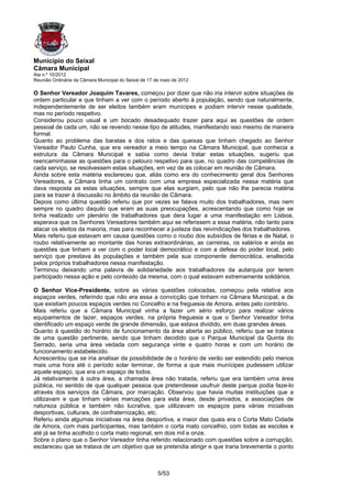 Município do Seixal
Câmara Municipal
Ata n.º 10/2012
Reunião Ordinária da Câmara Municipal do Seixal de 17 de maio de 2012

O Senhor Vereador Joaquim Tavares, começou por dizer que não iria intervir sobre situações de
ordem particular e que tinham a ver com o período aberto à população, sendo que naturalmente,
independentemente de ser eleitos também eram munícipes e podiam intervir nesse qualidade,
mas no período respetivo.
Considerou pouco usual e um bocado desadequado trazer para aqui as questões de ordem
pessoal de cada um, não se revendo nesse tipo de atitudes, manifestando isso mesmo de maneira
formal.
Quanto ao problema das baratas e dos ratos e das queixas que tinham chegado ao Senhor
Vereador Paulo Cunha, que era vereador a meio tempo na Câmara Municipal, que conhecia a
estrutura da Câmara Municipal e sabia como devia tratar estas situações, sugeriu que
reencaminhasse as questões para o pelouro respetivo para que, no quadro das competências de
cada serviço, se resolvessem estas situações, em vez de as colocar em reunião de Câmara.
Ainda sobre esta matéria esclareceu que, aliás como era do conhecimento geral dos Senhores
Vereadores, a Câmara tinha um contrato com uma empresa especializada nessa matéria que
dava resposta as estas situações, sempre que elas surgiam, pelo que não lhe parecia matéria
para se trazer à discussão no âmbito da reunião de Câmara.
Depois como última questão referiu que por vezes se falava muito dos trabalhadores, mas nem
sempre no quadro daquilo que eram as suas preocupações, acrescentando que como hoje se
tinha realizado um plenário de trabalhadores que dera lugar a uma manifestação em Lisboa,
esperava que os Senhores Vereadores também aqui se referissem a essa matéria, não tanto para
atacar os eleitos da maioria, mas para reconhecer a justeza das reivindicações dos trabalhadores.
Mais referiu que estavam em causa questões como o roubo dos subsídios de férias e de Natal, o
roubo relativamente ao montante das horas extraordinárias, as carreiras, os salários e ainda as
questões que tinham a ver com o poder local democrático e com a defesa do poder local, pelo
serviço que prestava às populações e também pela sua componente democrática, enaltecida
pelos próprios trabalhadores nessa manifestação.
Terminou deixando uma palavra de solidariedade aos trabalhadores da autarquia por terem
participado nessa ação e pelo conteúdo da mesma, com o qual estavam extremamente solidários.

O Senhor Vice-Presidente, sobre as várias questões colocadas, começou pela relativa aos
espaços verdes, referindo que não era essa a convicção que tinham na Câmara Municipal, a de
que existiam poucos espaços verdes no Concelho e na freguesia de Amora, antes pelo contrário.
Mais referiu que a Câmara Municipal vinha a fazer um sério esforço para realizar vários
equipamentos de lazer, espaços verdes, na própria freguesia e que o Senhor Vereador tinha
identificado um espaço verde de grande dimensão, que estava dividido, em duas grandes áreas.
Quanto à questão do horário de funcionamento da área aberta ao público, referiu que se tratava
de uma questão pertinente, sendo que tinham decidido que o Parque Municipal da Quinta do
Serrado, seria uma área vedada com segurança vinte e quatro horas e com um horário de
funcionamento estabelecido.
Acrescentou que se iria analisar da possibilidade de o horário de verão ser estendido pelo menos
mais uma hora até o período solar terminar, de forma a que mais munícipes pudessem utilizar
aquele espaço, que era um espaço de todos.
Já relativamente à outra área, a chamada área não tratada, referiu que era também uma área
pública, no sentido de que qualquer pessoa que pretendesse usufruir deste parque podia faze-lo
através dos serviços da Câmara, por marcação. Observou que havia muitas instituições que a
utilizavam e que tinham várias marcações para esta área, desde privados, a associações de
natureza pública e também não lucrativa, que utilizavam os espaços para várias iniciativas
desportivas, culturais, de confraternização, etc.
Referiu ainda algumas iniciativas na área desportiva, a maior das quais era o Corta Mato Cidade
de Amora, com mais participantes, mas também o corta mato concelhio, com todas as escolas e
até já se tinha acolhido o corta mato regional, em dois mil e onze.
Sobre o plano que o Senhor Vereador tinha referido relacionado com questões sobre a corrupção,
esclareceu que se tratava de um objetivo que se pretendia atingir e que traria brevemente o ponto



                                                       5/53
 