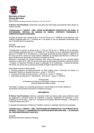 Município do Seixal
Câmara Municipal
Ata n.º 10/2012
Reunião Ordinária da Câmara Municipal do Seixal de 17 de maio de 2012

O Senhor Vice-Presidente, acrescentou que seria uma informação que poderiam fazer chegar na
próxima reunião.

14.Deliberação n.º 105/2012 – CMS - APOIO AO MOVIMENTO ASSOCIATIVO CULTURAL. III
FESTIBANDAS. FESTIVAL DE BANDAS DE AMORA. CONTRATO PROGRAMA E
COMPARTICIPAÇÃO FINANCEIRA.

Proposta de acordo com a alínea b) do n.º 4 do art.º 64 da Lei n.º 169/99 de 18 de setembro coma
redação atualizada pela Lei n.º 5-A/2002 de 11 de janeiro e com as alterações introduzidas pela
Lei n.º 67/2007 de 31 de dezembro.

Proposta:
Divisão de Ação Social.

“Considerando o previsto na alínea b) do n.º 4 do art.º 64 da Lei n.º 169/99 de 18 de setembro
coma redação atualizada pela Lei n.º 5-A/2002 de 11 de janeiro e com as alterações introduzidas
pela Lei n.º 67/2007 de 31 de dezembro, a informação da Divisão de Ação Cultural n.º 6555 de 13
de março de 2012 e tendo em conta estarem satisfeitas as condições das Normas e Critérios de
Apoio ao Movimento Associativo Cultural do Concelho do Seixal.
Proponho a aprovação do contrato programa, bem como a atribuição de uma comparticipação
financeira no valor de € 1.000 (mil euros) para apoio ao Movimento Associativo Cultural do Seixal
– Projetos e Programas Pontuais de apoio à realização do III Festibandas – Festival De Bandas
DE Amora, de acordo com a proposta da Divisão de Ação Cultural em anexo.

Documentos anexos a esta proposta:
• Contrato programa de Desenvolvimento na Área Cultural entre o Município do Seixal e a
Sociedade Filarmónica Operária Amorense – anexo n.º 233/2012.
• Proposta da Divisão de Ação Cultural – 2012.03.13 – anexo n.º 234/2012.
• Informação do cabimento n.º 76/CA/2012 – 2012.04.24 – anexo n.º 235/2012.

                                            O Proponente
                       A Vereadora do Pelouro da Educação, Cultura e Juventude
                                 Vanessa Alexandra Vilela da Silva”.

Submetida a votação, foi a proposta aprovada por unanimidade e em minuta, ficando os
documentos mencionados arquivados no respetivo processo.

                                               - ADITAMENTO –

O Senhor Vice-Presidente, informou o executivo sobre os motivos pelos quais pretendia inserir
em aditamento à presente Ordem de Trabalhos a proposta “Ratificação do Despacho nº 222-
PCM/2012 de 16 de maio – Atas do 7º Congresso do European Maritime Heritage. – Alteração ao
Tarifário/Preçário para 2012”.

A proposta de aditamento à Ordem de Trabalhos mereceu a aceitação unânime dos presentes.

15.Deliberação n.º 106/2012 – CMS – RATIFICAÇÃO DO DESPACHO N.º 222-PCM/2012 DE 16
DE MAIO – ATAS DO 7º CONGRESSO DO EUROPEAN MARITIME HERITAGE. – ALTERAÇÃO
AO TARIFÁRIO/PREÇÁRIO PARA 2012.

Proposta:
Divisão de Património Histórico e Museus




                                                      50/53
 