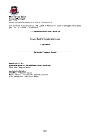 Município do Seixal
Câmara Municipal
Ata n.º 10/2012
Reunião Ordinária da Câmara Municipal do Seixal de 17 de maio de 2012

com a redação atualizada pela Lei n.º 5-A/2002, de 11 de janeiro e com as alterações introduzidas
pela Lei n.º 67/2007 de 31 de dezembro.

                                 O Vice-Presidente da Câmara Municipal


                              _____________________________________
                                Joaquim Cesário Cardador dos Santos.


                                                  A Secretária


             ____________________________________________________________
                              Maria João Paiva dos Santos.




Elaboração da Ata:
Coordenação geral e Secretária da Câmara Municipal
Maria João Paiva dos Santos.

Apoio Administrativo
Lídia Maria Andrade Rodrigues
Magda Isabel da Fonseca Bastos Sargento Galandim
Carla Maria Ribeiro Dias Campos Almas




                                                      53/53
 