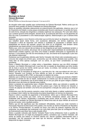 Município do Seixal
Câmara Municipal
Ata n.º 10/2012
Reunião Ordinária da Câmara Municipal do Seixal de 17 de maio de 2012

de situação sobre esta questão para conhecimento da Câmara Municipal. Referiu ainda que iria
transmitir essa questão ao Senhor Presidente da Câmara Municipal.
Sobre as questões colocadas relativamente ao preenchimento dos gabinetes, observou que a Lei
do Orçamento de Estado e outras peças emanadas pelo Governo apontavam no sentido de haver,
de certa forma, redução dos dirigentes e unidades orgânicas nas autarquias. Por outro lado referiu
que o anterior governo tinha obrigado, através de lei, as autarquias até trinta e um de dezembro de
dois mil e dez a procederem a uma reestruturação orgânica, reestruturação a que a Câmara tinha
procedido.
Salientou que agora o novo Governo vinha dizer que se tinha de reduzir os dirigentes, observando
que trabalhar assim desta forma, com sucessivas alterações, em termos orgânicos, era
complicado e difícil de responder com eficácia e qualidade às populações e também dar-se
estabilidade em termos das equipas, porque não eram só os dirigentes, mas também vários
trabalhadores que desenvolviam a sua atividade nessas unidades orgânicas.
Referiu que, como era natural não se tratava só dos dirigentes já que nesta modalidade também a
unidade orgânica era extinta, até porque não se podia pedir responsabilidade de coordenação, de
determinada unidade orgânica, que tinha uma missão e também atribuições no regulamento de
serviços, a uma pessoa que não era remunerada por isso, tal chamar-se-ia exploração e para isso
não estavam disponíveis.
Esclareceu que os gabinetes referidos pelo Senhor Vereador não tinham sido considerados para o
concurso dos cargos de primeiro grau, acrescentou que não estava afastada essa questão, mas
nesta fase se tinha apenas avançado com os outros, os que foram considerados os mais
prioritários.
Sobre o Boletim Municipal e o artigo sobre a Assembleia, observou que era difícil conseguir
encaixar, num Boletim Municipal tudo o que fora dito na sessão da Assembleia que tinha durado
até às duas e quinze da manhã, sendo que por vezes, na síntese, nem sempre se conseguia
abranger tudo o que era essencial.
Referiu que não se recordava do artigo em si, que teria de o ler, mas que estava em crer que o
Senhor Vereador Luís Cordeiro se tinha referido ao facto do conteúdo do texto pecar pela
ausência da posição do BE e PSD, na discussão do relatório de contas.
Salientou que a verificar-se essa situação teria de a analisar com a equipa que produzia o Boletim
Municipal no sentido de não se repetir, esclarecendo no entanto que não se tratava de qualquer
tipo de censura. Acrescentou que se teria tratado de um erro por parte de quem redigira o Boletim
Municipal e que não tivera em atenção essa matéria.
Sobre a proposta de suplementos para o Boletim Municipal, referiu que colocaria a questão ao
Senhor Presidente da Câmara, sendo que lhe parecia que o facto da Câmara ter reduzido o
número de páginas era também uma forma de acompanhar a redução de custos que se tinha de
realizar.
Acrescentou que não lhe parecia coerente a esse nível estar depois a realizar suplementos para
se conseguir cobrir melhor as intervenções da própria Assembleia, em termos do orçamento.
Depois e sobre a questão de pagamento a fornecedores, referiu que a Câmara Municipal tinha
aprovado as suas contas que eram, como os senhores vereadores sabiam, para além de
analisadas pela Câmara, fiscalizadas e auditadas pelo revisor oficial de contas, não havendo
dúvidas que o resultado da Câmara Municipal do Seixal tinha sido de doze milhões de euros em
termos de receita, como resultado positivo.
Referiu que tal não significava que não existissem dificuldades, sendo que neste momento a
Associação Nacional de Municípios tinha pedido uma reunião ao Senhor Presidente da República
e ao Senhor Primeiro-Ministro, no sentido de travar uma série de políticas negativas para as
autarquias, de paralisação das autarquias e por outro lado para lutar para se conseguirem linhas
de financiamento para fazer face a esta situação difícil.
Sobre a questão colocada pelo Senhor Vereador Paulo Cunha enfatizando muito a questão do
Boletim Municipal ser um órgão de propaganda política, considerou que a Senhor Vereador, até
sendo do partido que estava no Governo deveria sim, discutir questões interessantes para a
população, não lhe parecendo que esse tipo de discurso, partidário, fosse mau, mas sim
desprovido de algum conteúdo.


                                                       6/53
 
