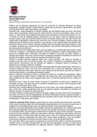 Município do Seixal
Câmara Municipal
Ata n.º 10/2012
Reunião Ordinária da Câmara Municipal do Seixal de 17 de maio de 2012

Referiu que as pessoas esperavam da parte do executivo da Câmara Municipal do Seixal
perspetivas, modelos e ações a implementar no sentido de se continuar a desenvolver o Concelho
e de não fazer recair mais custos sobre a população.
Recordou que, nessa perspetiva a Câmara e apesar das dificuldades todas que tinha, não fizera
recair sobre a população qualquer tipo de custo adicional, não tinha aumentado a água, nem as
taxas, ou o IMI, sendo que o preçário tinha apenas sido atualizado nos últimos três anos em 3,1%,
na ordem da taxa de inflação prevista. Acrescentou que em regra a taxa de inflação real era
sempre superior, pelo que a Câmara estava a fazer um grande esforço para não fazer recair mais
custos sobre a população. Observou que seria bom que o Governo fizesse o mesmo porque isso
significava que se estava no bom caminho, o que não era o caso. Depois referiu que também não
entendia a forma como o Senhor Vereador utilizava esta sua posição para deixar recados a este
ou aquele, achando que o deveria fazer pessoalmente, não estando interessados minimamente
nas suas guerras jornalísticas.
Sobre os processos de negociações referiu que era sabido que a Câmara Municipal estava, neste
momento, a negociar, no sentido de conseguir melhores resultados e melhor enquadramento em
termos de encargos para o Município, em todas as esferas e em todas as áreas. Chamou a
atenção para alguns concursos onde se tinham conseguido excelentes resultados em termos da
redução de encargos, sendo que tal iria acontecer para todas as áreas.
Quanto à questão concreta colocada referiu que, neste momento, não sabia no concreto a
situação, mas que traria na próxima reunião, com o Senhor Presidente, as questões das rendas
deste edifício, Acrescentou que era também um objetivo o renegociar todos os contratos, no
sentido de se conseguir melhores condições.
Depois e sobre a questão do concurso público das esplanadas ter sido lançado tarde, referiu que o
concurso fechava a vinte e cinco de maio, parecendo que o timing era adequado, ainda que
pudesse ter sido feito mais cedo. Observou que a ideia era que até quinze de junho se tivesse o
concurso adjudicado e os operadores pudessem operar.
Sobre o Concurso de Pesca e sendo o concelho do Seixal um concelho de pescadores, referiu
que o presidente do Clube Cultural e Desportivo de Fernão Ferro lhe tinha também transmitido
essa questão de ter ficado muito magoado pelo facto da Câmara Municipal não ter estado na
iniciativa.
Esclareceu que o facto de haver tantas iniciativas no Concelho era bom para a dinâmica do
Concelho, mas que a verdade era que os senhores vereadores, por vezes, não conseguiam estar
em todo lado, tendo sido esse o caso.
Observou que a própria agenda do Município era muito vasta, com muitas solicitações, o que era
bom, muito bom, sendo igualmente bom que as pessoas dessem importância à presença da
Câmara, sempre um parceiro do associativismo.
Por último reforçou a intervenção do Senhor Vereador Joaquim Tavares, sendo muito importante e
que tinha a ver com a luta dos trabalhadores da Câmara Municipal do Seixal, deixando também a
sua solidariedade para com os trabalhadores que estiveram hoje em luta, da parte da manhã, em
manifestação, a lutar pelos seus direitos.

O Senhor Vereador Paulo Cunha, respondendo às várias questões que tinham sido colocadas,
referiu que em primeiro lugar não tinha apreciado especialmente o tom em que fora posta aqui a
questão da comunicação social, sendo que não tinha trazido nenhuma questão pessoal.
Sublinhou que tinha apresentado uma questão institucional, perguntando se a Câmara Municipal
tinha alguma publicidade nos jornais locais e tal era uma questão institucional, não pessoal.
Por outro lado referiu que tinha dado conhecimento à Câmara de que se tinha queixado e que este
jornal local tinha informado a ERC que não estava a laborar, sublinhando que estava a informar
institucionalmente a Câmara Municipal do Seixal, para o caso de a Câmara Municipal ter algum
protocolo ou alguma publicidade com este jornal, devia tentar esclarecer o que se passava.
Acrescentou que estava a pensar em primeiro lugar no bom nome da Câmara Municipal.
Por outro lado referiu que quando se queixava de um jornal local, estava a queixar-se enquanto
vereador eleito e enquanto representante de uma parte da população, poucas ou muitas pouco
interessava, mas era representante de algumas pessoas. Observou que representava essas


                                                       7/53
 