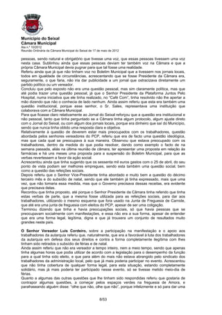 Município do Seixal
Câmara Municipal
Ata n.º 10/2012
Reunião Ordinária da Câmara Municipal do Seixal de 17 de maio de 2012

pessoas, sendo natural e obrigatório que tivesse uma voz, que essas pessoas tivessem uma voz
nesta casa. Sublinhou ainda que essas pessoas deviam ter também voz na Câmara e que a
própria Câmara Municipal devia pugnar para que tal fosse uma realidade.
Referiu ainda que já que não tinham voz no Boletim Municipal que a tivessem nos jornais locais,
todos em igualdade de circunstâncias, acrescentando que se fosse Presidente da Câmara era,
seguramente, o que faria, não iria dar publicidade a um jornal que ostracizava diretamente um
partido político ou um vereador.
Concluiu que pelo exposto não era uma questão pessoal, mas sim claramente política, mas que
até podia trazer uma questão pessoal, já que o Senhor Presidente da Plataforma Juntos Pelo
Hospital, numa iniciativa que ele tinha realizado, no “Café Com”, tinha resolvido não lhe apertar a
mão dizendo que não o conhecia de lado nenhum. Ainda assim referiu que esta era também uma
questão institucional, porque esse senhor, o Sr. Sales, representava uma instituição que
colaborava com a Câmara Municipal.
Para que ficasse claro relativamente ao Jornal do Seixal reforçou que a questão era institucional e
não pessoal, tanto que tinha perguntado se a Câmara tinha algum protocolo, algum ajuste direto
com o Jornal do Seixal, ou com algum dos jornais locais, porque era dinheiro que saí do Município,
sendo que nunca tinha obtido uma resposta clara e objetiva.
Relativamente à questão de deverem estar mais preocupados com os trabalhadores, questão
abordada pelos senhores vereadores do PCP, referiu que era de facto uma questão ideológica,
mas que cada qual se preocupava à sua maneira. Observou que estava preocupado com os
trabalhadores, dentro da medida do que podia resolver, dando como exemplo o facto de na
semana passada, aliás na última reunião de câmara, ter apresentar uma proposta em relação às
farmácias e há uns meses uma proposta para a suspensão do Boletim Municipal, para que as
verbas revertessem a favor da ação social.
Acrescentou ainda que tinha sugerido que os sessenta mil euros gastos com o 25 de abril, do seu
ponto de vista podiam ser melhores empregues, sendo esta também uma questão social, bem
como a questão das refeições sociais.
Depois referiu que o Senhor Vice-Presidente tinha abordado e muito bem a questão do décimo
terceiro mês e do subsídio de natal, sendo que ele também já tinha expressado, mais que uma
vez, que não tomaria essa medida, mas que o Governo precisava dessas receitas, era evidente
que precisava delas.
Recordou que tinha proposto, até porque o Senhor Presidente da Câmara tinha referido que tinha
estas verbas de parte, que a mesma fosse utilizada para as refeições sociais, para dar aos
trabalhadores, utilizando o mesmo esquema que fora usado na Junta de Freguesia de Carnide,
que até era uma junta de freguesia com eleitos do PCP, apesar de ser uma coligação.
Terminou dizendo que tinha e havia preocupações sociais, só que havia pessoas que se
preocupavam socialmente com manifestações, e essa não era a sua forma, apesar de entender
que era uma forma legal, legítima, digna e que já trouxera um conjunto de resultados muito
grandes neste país.

O Senhor Vereador Luís Cordeiro, sobre a participação na manifestação e o apoio aos
trabalhadores da autarquia referiu que, naturalmente, que era a favorável à luta dos trabalhadores
da autarquia em defesa dos seus direitos e contra a forma completamente ilegítima com lhes
tinham sido retirados o subsídio de férias e de natal.
Ainda assim referiu que não era vereador a tempo inteiro, nem a meio tempo, sendo que apenas
tinha algumas horas que podia utilizar de acordo com a legislação para o desempenho da função
para a qual tinha sido eleito, e que para além do mais não estava abrangido pelo sindicato dos
trabalhadores da administração local, pelo que já mais poderia participar no evento. Acrescentou
que não tinha cobertura de qualquer forma legal, para esta situação, estando completamente
solidário, mas já mais poderia ter participado nesse evento, só se tivesse metido meio-dia de
férias.
Quanto a algumas das outras questões que lhe tinham sido respondidas referiu que gostaria de
contrapor algumas questões, a começar pelos espaços verdes na freguesia de Amora, e
parafraseando alguém disse: “olhe que não, olhe que não”, porque infelizmente e só para dar uma


                                                       8/53
 