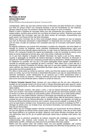 Município do Seixal
Câmara Municipal
Ata n.º 10/2012
Reunião Ordinária da Câmara Municipal do Seixal de 17 de maio de 2012

contraposição, referiu que aqui bem próximo havia um Município que fazia fronteira com o Seixal
que tinha um parque urbano com cinquenta hectares e que era considerado um dos melhores
parques urbanos do país. Ao contrário o Seixal não tinha sequer um com um hectare.
Depois e sobre a hipótese de marcação referiu que não compreendia que querendo entrar num
espaço público, portanto para usufruto dos munícipes se tivesse que marcar. Sublinhou que aquilo
era propriedade dos munícipes, pelo que não devia carecer de marcação, acrescentando que
quem queria ir ao Parque da Paz não fazia marcações.
Referiu que como munícipe não se revia numa situação dessas, querendo sim que os espaços
que eram do Município estivessem à disponibilidade e à disposição dos munícipes. Acrescentou
que era essa a função da autarquia criar condições para que os munícipes usufruíssem desses
espaços.
De seguida esclareceu que quando tinha abordado a questão dos dirigentes, não tinha falado na
redução do número de dirigentes, tendo solicitado simplesmente esclarecimentos sobre uma
questão que lhe tinha colocado alguma estranheza, ou seja o facto do Gabinete do Arco Ribeirinho
Sul ter o Dr. Leonardo Carvalho em regime de substituição, e não em comissão de serviço como
todos os outros dirigentes de primeiro grau, bem como sobre o Gabinete de Auditoria.
Já no que dizia respeito à situação do Boletim Municipal, leu aquilo q que se tinha referido:
“quando à apreciação da atividade da Câmara Municipal e situação financeira do Município a
bancada do CDS/PP propôs que a autarquia conceda apoio às pequenas e médias empresas que
se instalaram no concelho, por sua vez o PS pediu explicações sobre registos contabilísticos e
consulta ao mercado para a aquisição de bens e serviços”. Mais referiu que a partir dali era a
intervenção do Senhor Presidente da Câmara, pelo que no que dizia respeito à intervenção dos
vários partidos que faziam parte da Assembleia Municipal, aquilo que fora retratado eram estes
dois pontos que tinha acabado de ler.
Por último e ainda sobre as contas do exercício, referiu que tinha tido acesso ao parecer do ROC
sobre as contas, que só fora fornecido à Assembleia Municipal e que não era disponibilizado aos
senhores vereadores, sendo interessante ler as reservas que o ROC apresentava sobre o
resultado das contas do exercício. Terminou referindo que eram oito pontos interessantes de ler
para se ter uma outra dimensão sobre o relatório e contas do exercício.

O Senhor Vereador Samuel Cruz, começou por uma matéria que lhe era cara, reforçando a
questão da comunicação social e da forma como a Câmara Municipal geria esse assunto, sendo
que, independentemente, do critério editorial a Câmara Municipal fugia há muito à democracidade
nesta matéria.
Deu como exemplo contrário, não sendo o único, o site da Câmara Municipal de Lisboa onde,
assim que se abria o site existia imediatamente um ícone grande que dizia forças políticas e onde
se clicava e se abria uma página de cada partido político. Acrescentou que aí cada partido político,
de acordo com o seu critério editorial, colocava a informação que entendia que devia colocar.
Referiu que a tal se chamava democracia, sendo o contrário disso, falta de democracia, porque a
verdade era que no site da Câmara Municipal, no Boletim Municipal, nas agendas, em todas as
formas da Câmara Municipal comunicar com o exterior, havia uma só verdade, a verdade do PCP,
como se essa fosse a verdade única. Acrescentou que tal não era estranho à ideologia do PCP, a
ideologia do partido único, da verdade única, dos homens iluminados, dos homens providenciais,
mas não era democrático.
Mais referiu que em Portugal existiam câmaras municipais que funcionavam de forma diferente,
em que nas páginas da internet tinham acesso todas as forças políticas, onde não se tinha medo
das forças políticas e do confronto de ideias. Observou que essas câmaras municipais eram do
arco democrata, eram do PS, de um partido democrata, sendo esta a verdade, eram factos, não
opiniões.
Sublinhou que os senhores vereadores da maioria, enquanto não mudassem a postura, eram
antidemocratas, não havendo outra maneira de o dizer, até porque não respeitavam as
deliberações da ERC, entidade que neste país tinha autoridade sobre esta matéria.
Referiu que não custava nada, não custava meios, era uma questão ideológica, não custava
colocar no site da Câmara Municipal um espaço à disposição das diferentes forças políticas, ou no


                                                       9/53
 