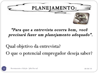 “ Para que a entrevista ocorra bem, você precisará fazer um planejamento adequado”. Qual objetivo da entrevista? O que o potencial empregador deseja saber? Para cada entrevista deve-se ter uma ESTRATÉGIA. Recrutamento e Seleção - Julio Pascoal 08/08/10 PLANEJAMENTO: 