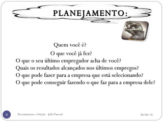 Quem você é?    O que você já fez?  O que o seu último empregador acha de você?  Quais os resultados alcançados nos últimos empregos?  O que pode fazer para a empresa que está selecionando?  O que pode conseguir fazendo o que faz para a empresa dele? Recrutamento e Seleção - Julio Pascoal 08/08/10 PLANEJAMENTO: 