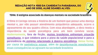O filme O Coringa retrata a história de um homem que possui uma doença
mental e, por não possuir atendimento psiquiátrico adequado, ocorre o
agravamento do seu quadro clínico. Com essa abordagem, a obra revela a
importância da saúde psicológica para um bom convívio social.
Hodiernamente, fora da ficção, muitos brasileiros enfrentam situação
semelhante, o que colabora para a piora da saúde populacional e para a
persistência do estigma relacionado à doença psicológica. Dessa forma,
por causa da negligência estatal, além da desinformação populacional,
essas consequências se agravam na sociedade brasileira
REDAÇÃO NOTA 1000 DA CANDIDATA PARAIBANA, DO
ANO DE 2020, ALINE SOARES ALVES:
TEMA: O estigma associado às doenças mentais na sociedade brasileira
 