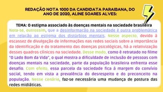 Nota-se, outrossim, que a desinformação na sociedade é outra problemática
em relação ao estigma dos distúrbios mentais. Nesse aspecto, devido à
escassez de divulgação de informações nas redes sociais sobre a importância
da identificação e do tratamento das doenças psicológicas, há a relativização
desses quadros clínicos na sociedade. Desse modo, como é retratado no filme
"O Lado Bom da Vida", o qual mostra a dificuldade de inclusão de pessoas com
doenças mentais na sociedade, parte da população brasileira enfrenta esse
desafio. Com efeito, essa parcela da sociedade fica à margem do convívio
social, tendo em vista a prevalência do desrespeito e do preconceito na
população. Nesse cenário, faz-se necessária uma mudança de postura das
redes midiáticas.
REDAÇÃO NOTA 1000 DA CANDIDATA PARAIBANA, DO
ANO DE 2020, ALINE SOARES ALVES:
TEMA: O estigma associado às doenças mentais na sociedade brasileira
 