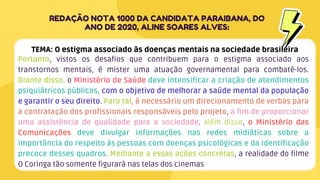 Portanto, vistos os desafios que contribuem para o estigma associado aos
transtornos mentais, é mister uma atuação governamental para combatê-los.
Diante disso, o Ministério de Saúde deve intensificar a criação de atendimentos
psiquiátricos públicos, com o objetivo de melhorar a saúde mental da população
e garantir o seu direito. Para tal, é necessário um direcionamento de verbas para
a contratação dos profissionais responsáveis pelo projeto, a fim de proporcionar
uma assistência de qualidade para a sociedade. Além disso, o Ministério das
Comunicações deve divulgar informações nas redes midiáticas sobre a
importância do respeito às pessoas com doenças psicológicas e da identificação
precoce desses quadros. Mediante a essas ações concretas, a realidade do filme
O Coringa tão somente figurará nas telas dos cinemas
REDAÇÃO NOTA 1000 DA CANDIDATA PARAIBANA, DO
ANO DE 2020, ALINE SOARES ALVES:
TEMA: O estigma associado às doenças mentais na sociedade brasileira
 