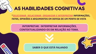 INTERPRETAR: INTERPRETAR INFORMAÇÕES,
CONTEXTUALIZANDO-OS EM RELAÇÃO AO TEMA.
AS HABILIDADES COGNITIVAS
“SELECIONAR, RELACIONAR, ORGANIZAR E INTERPRETAR INFORMAÇÕES,
FATOS, OPINIÕES E ARGUMENTOS EM DEFESA DE UM PONTO DE VISTA
SABER O QUE ESTÁ FALANDO
 