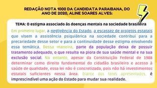 Em primeiro lugar, a negligência do Estado, a escassez de projetos estatais
que visem a assistência psiquiátrica na sociedade contribui para a
precariedade desse setor e para a continuidade desse estigma envolvendo
essa temática. Dessa maneira, parte da população deixa de possuir
tratamento adequado, o que resulta na piora de sua saúde mental e na sua
exclusão social. No entanto, apesar da Constituição Federal de 1988
determinar como direito fundamental do cidadão brasileiro e acesso à
saúde de qualidade, essa lei não é concretizada, pois não há investimentos
estatais suficientes nessa área. Diante dos fatos apresentados, é
imprescindível uma ação do Estado para mudar sua realidade.
REDAÇÃO NOTA 1000 DA CANDIDATA PARAIBANA, DO
ANO DE 2020, ALINE SOARES ALVES:
TEMA: O estigma associado às doenças mentais na sociedade brasileira
 