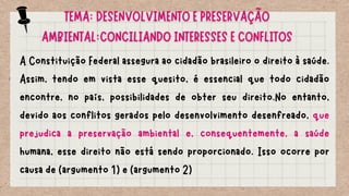 A Constituição Federal assegura ao cidadão brasileiro o direito à saúde.
Assim, tendo em vista esse quesito, é essencial que todo cidadão
encontre, no país, possibilidades de obter seu direito.No entanto,
devido aos conflitos gerados pelo desenvolvimento desenfreado, que
prejudica a preservação ambiental e, consequentemente, a saúde
humana, esse direito não está sendo proporcionado. Isso ocorre por
causa de (argumento 1) e (argumento 2)
TEMA: DESENVOLVIMENTO E PRESERVAÇÃO
AMBIENTAL:CONCILIANDO INTERESSES E CONFLITOS
 