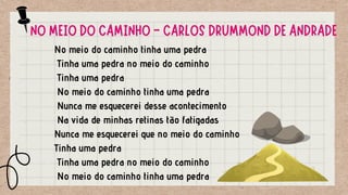 No meio do caminho tinha uma pedra
Tinha uma pedra no meio do caminho
Tinha uma pedra
No meio do caminho tinha uma pedra
Nunca me esquecerei desse acontecimento
Na vida de minhas retinas tão fatigadas
Nunca me esquecerei que no meio do caminho
Tinha uma pedra
Tinha uma pedra no meio do caminho
No meio do caminho tinha uma pedra
NO MEIO DO CAMINHO - CARLOS DRUMMOND DE ANDRADE
 