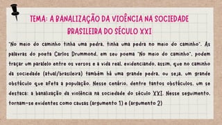 TEMA: A BANALIZAÇÃO DA VIOÊNCIA NA SOCIEDADE
BRASILEIRA DO SÉCULO XXI
“No meio do caminho tinha uma pedra, tinha uma pedra no meio do caminho”. As
palavras do poeta Carlos Drummond, em seu poema “No meio do caminho”, podem
traçar um paralelo entre os versos e a vida real, evidenciando, assim, que no caminho
da sociedade (atual/brasileira) também há uma grande pedra, ou seja, um grande
obstáculo que afeta a população. Nesse cenário, dentre tantos obstáculos, um se
destaca: a banalização da violência na sociedade do século XXI. Nesse seguimento,
tornam-se evidentes como causas (argumento 1) e (argumento 2)
 