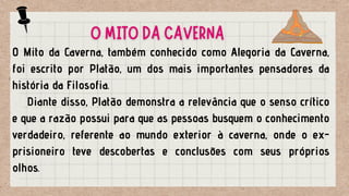 O Mito da Caverna, também conhecido como Alegoria da Caverna,
foi escrito por Platão, um dos mais importantes pensadores da
história da Filosofia.
Diante disso, Platão demonstra a relevância que o senso crítico
e que a razão possui para que as pessoas busquem o conhecimento
verdadeiro, referente ao mundo exterior à caverna, onde o ex-
prisioneiro teve descobertas e conclusões com seus próprios
olhos.
O MITO DA CAVERNA
 