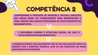 COMPREENDER A PROPOSTA DE REDAÇÃO E APLICAR CONCEITOS
DAS VÁRIAS ÁREAS DO CONHECIMENTO PARA DESENVOLVER O
TEMA, DENTRO DOS LIMITES ESTRUTURAIS DO TEXTO DISSERTATIVO
ARGUMENTATIVO.
COMPETÊNCIA 2
É NECESSÁRIO ATENDER À ESTRUTURA EXIGIDA, NO CASO O
TEXTO DISSERTATIVO-ARGUMENTATIVO;
O DESENVOLVIMENTO DOS ARGUMENTOS TEM DE TER UMA RELAÇÃO DIRETA OU
INDIRETA COM A PROPOSTA TEMÁTICA, ALÉM DE SER PRODUTIVO NO PLANO
ARGUMENTATIVO DA REDAÇÃO.
 