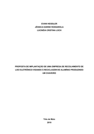 EVANI HEISSLER<br />JÉSSICA KARINE ROSSAROLA<br />LUCINÉIA CRISTINA LOCH<br />PROPOSTA DE IMPLANTAÇÃO DE UMA EMPRESA DE RECOLHIMENTO DE LIXO ELETRÔNICO VISANDO À RECICLAGEM DO ALUMÍNIO PRODUZINDO UM CHAVEIRO<br />Três de Maio<br />2010 <br />EVANI HEISSLER<br />JÉSSICA KARINE ROSSAROLA<br />LUCINÉIA CRISTINA LOCH<br />PROPOSTA DE IMPLANTAÇÃO DE UMA EMPRESA DE RECOLHIMENTO DE LIXO ELETRÔNICO VISANDO À RECICLAGEM DO ALUMÍNIO PRODUZINDO UM CHAVEIRO<br />Relatório do Projeto Interdisciplinar do 1º Semestre <br />Sociedade Educacional Três de Maio<br />Centro de ensino Médio SETREM<br />Curso Técnico em Informática<br />Professores Orientadores: Carlos Alberto Ceccon, Daniele Rossi, Eduardo Padoim, Fabiane Luisa Klaus, Maidi Terezinha Darli, Maria Cristina Rakoski, Patrícia Janner<br />Três de Maio<br />2010 <br />SUMÁRIO<br /> TOC  quot;
1-1quot;
    quot;
Título 2;2;Título 3;3;Título 4;4;TÍTULO 5 QUINTENQRIO;5quot;
 INTRODUÇÃO PAGEREF _Toc272175745  3<br />CAMINHO METODOLÓGICO PAGEREF _Toc272175746  5<br />1.1 TEMA PAGEREF _Toc272175747  5<br />1.2 DELIMITAÇAO DO TEMA PAGEREF _Toc272175748  5<br />1.3 PROBLEMA PAGEREF _Toc272175749  6<br />1.4 HIPOTESES PAGEREF _Toc272175750  6<br />1.5 OBJETIVOS PAGEREF _Toc272175751  6<br />1.5.1 Objetivo Geral PAGEREF _Toc272175752  6<br />1.5.2 Objetivos Específicos PAGEREF _Toc272175753  7<br />1.6 JUSTIFICATIVA PAGEREF _Toc272175754  10<br />1.7 METODOLOGIA PAGEREF _Toc272175755  11<br />1.7.1 Abordagem PAGEREF _Toc272175756  11<br />1.7.2 Procedimentos PAGEREF _Toc272175757  11<br />1.7.3 Técnicas PAGEREF _Toc272175758  12<br />1.8 DEFINIÇÃO DE TERMOS PAGEREF _Toc272175759  12<br />1.9 CRONOGRAMA PAGEREF _Toc272175760  32<br />Quadro 1: Cronograma PAGEREF _Toc272175761  32<br />proposto PAGEREF _Toc272175762  34<br />Realizado PAGEREF _Toc272175763  34<br />1.10 RECURSOS PAGEREF _Toc272175764  34<br />1.10.1 Recursos Humanos PAGEREF _Toc272175765  34<br />1.10.2 Recursos Institucionais PAGEREF _Toc272175766  34<br />1.10.3 Recursos Materiais PAGEREF _Toc272175767  34<br />REFERÊNCIAS PAGEREF _Toc272175768  35<br />INTRODUÇÃO<br />A informática é hoje uma ferramenta indispensável no mercado de trabalho e essa tecnologia é muito utilizada no aprendizado, proporcionando ao aluno um acesso mais rápido ás informações e noticiários.<br />Tendo um crescimento muito acentuado nos últimos anos, começaram então a surgir às dificuldades no sentido da reutilização e descarte desses equipamentos.<br /> A problemática do chamado lixo eletrônico vem aumentando gradativamente devido ao aumento do consumo desses equipamentos que estão se tornando cada vez mais indispensáveis nos dias atuais. Pensando nesse contexto de uso e do controle da poluição, pensou-se em uma saída para esse problema.<br />Uma das alternativas foi a proposta de criação de uma empresa no RS de reciclagem do metal alumínio retirada dos computadores, visando à reutilização destes componentes na confecção de novos produtos. <br />O projeto visou uma diminuição da problemática do lixo eletrônico com a criação dessa empresa e um consumo consciente dos usuários e fabricantes.<br />Pensou-se num público alvo como estudantes, comerciantes e usuários, pensou-se em uma pesquisa de campo na busca de informações, visando à orientação para um consumo consciente e responsável, tendo como objetivo saber qual o nível de conhecimento da população sobre o problema do lixo eletrônico.<br /> A coleta de dados foi feita nos municípios de Horizontina, Doutor Mauricio Cardoso e Três de Maio, através de entrevista com o uso de formulários feito no período de março a julho de 2010.<br />O manual de identidade visual foi desenvolvido no Corel Draw, que é um programa que permite elaborar desenhos gráficos profissionalmente, dando a oportunidade de criar logotipos e anúncios de grande porte, também é possível elaborar atrativos gráficos para a web.<br />Para a elaboração do jornal foram utilizados os programas PageMaker e Indesign, sendo programas de editoração simples utilizado para produzir publicações. <br />O relatório elaborado pelas componentes deste trabalho apresenta três capítulos onde cada um deles tem seus objetivos, ou seja, no primeiro capítulo estão expostos todos os objetivos e tarefas que deveriam ser desempenhadas durante um período estipulado que foi de seis meses, já no segundo capítulo está exposta toda a pesquisa realizada sobre o lixo eletrônico e sobre todas as ferramentas utilizadas para a elaboração deste, e por fim tem-se no capítulo três todos os resultados obtidos com as atividades e pesquisas feitas pelo grupo com o auxilio dos professores, colegas de sala de aula e profissionais da área em estudado. <br />CAMINHO METODOLÓGICO<br />1.1 TEMA<br />Proposta de implantação de uma empresa de recolhimento de lixo eletrônico visando à reciclagem do alumínio e dando um destino correto aos demais componentes. O produto principal que a empresa vai desenvolver é um chaveiro que será produzido através do alumínio retirado dos computadores.<br />1.2 DELIMITAÇAO DO TEMA<br />Proposta de implantação de uma empresa de recolhimento de equipamentos eletrônicos e a reciclagem do alumínio, visando à diminuição do problema do lixo eletrônico no Rio Grande do Sul - RS. A proposta foi apresentada na mídia, através de folders e cartazes informativos com a elaboração de palestras explicativas, elaboração de um jornal divulgativo sobre a empresa e sua proposta de reciclagem do alumínio. Além da elaboração de gráficos da pesquisa e a documentação necessária para a realização do trabalho que foi realizado pelas estudantes do Curso Técnico em Informática quarto ano do 1° semestre subseqüente noturno da SETREM, desenvolvido no período de março de 2010 a julho de 2010 nos municípios de Horizontina, Três de Maio e Doutor Mauricio Cardoso.<br />1.3 PROBLEMA<br />A crise ambiental que afeta boa parte do mundo esta se tornando preocupante, pois a quantidade destes poluentes jogados na atmosfera são assustadores contaminando não apenas o ambiente como também os seres humanos.<br />Com isso pensou-se: como conscientizar e informar os usuários e fabricantes a fim de diminuir o material jogado na natureza e de que maneira  reutilizá-los?<br />1.4 HIPOTESES<br />A proposta de implantação de uma empresa que busca a conscientização da população em geral e visa realizar palestras educativas nas empresas, escolas e demais entidades. <br />Salienta-se o destino correto dos equipamentos descartados e dá-se incentivos as empresas fabricantes a produzirem equipamentos com selo verde.<br />Levou-se informações sobre o lixo eletrônico a população através da web e de revistas, jornais e palestras educativas para que as pessoas pudessem ter uma base sobre a conduta que devem ter em relação ao problema.<br />Para os equipamentos que ainda poderão ser utilizados se propôs a doação dos mesmos a entidades que se incluem no projeto de inclusão digital.<br />1.5 OBJETIVOS<br />1.5.1 Objetivo Geral <br />Propor a criação de uma empresa de reciclagem onde seu produto será um chaveiro produzido através do alumínio retirado dos computadores, elaborando uma campanha de divulgação da empresa e seus serviços, bem como material de identidade visual e pesquisas de mercado.<br />1.5.2 Objetivos Específicos<br />- Fazer uma pesquisa sobre o conhecimento atual da população sobre a problemática do lixo eletrônico em sites e demais fontes;<br />- Desenvolver uma pesquisa sobre a reciclagem do metal alumínio e sua reutilização;<br />- Divulgar os resultados obtidos através de números e gráficos nos capítulos 2 e 3; <br />- Propor a criação de uma empresa de reciclagem de metais dos componentes eletrônicos;<br />- Fazer a divulgação da empresa e sua identidade visual;<br />- Desenvolver uma síntese de quais seriam os possíveis clientes da empresa e qual sua aceitação diante a proposta do produto a ser criado;<br />- Criar uma empresa focada na reciclagem do metal alumínio e foi definido um nome a mesma;<br />- Criar materiais que divulguem a empresa;<br />- Pesquisar dados financeiros para a criação da empresa e seus equipamentos;<br />- Apresentar as informações obtidas no capitulo 2 e 3 com suas respectivas referências; <br />- Desenvolver um formulário exemplo de um contrato de prestação de serviços entre a empresa a ser criada e seus clientes;<br />- Fazer uma palestra no sentido de orientar e informar as pessoas sobre a problemática do lixo eletrônico em locais definidos pelo grupo;<br />- Buscar entidades que financiem ações relacionadas ao tratamento de lixo eletrônico no Brasil e usar para isso a internet;<br />- Efetuar o levantamento financeiro sobre a viabilidade do projeto;<br />- Realizar uma pesquisa de preço sobre os materiais publicitários que serão utilizados para a divulgação da empresa;<br />- Elaborar um formulário de pesquisa para a coleta de dados;<br />- Apresentar os resultados obtidos através de gráficos usando fórmulas no Excel;<br />- Pesquisar sobre os equipamentos que serão necessários para a implantação dessa empresa;<br />- Fotografar um local onde haja acúmulo de lixo eletrônico;<br />- Fotografar pessoas que já estão envolvidas com a reciclagem do lixo eletrônico;<br />- Usar ferramentas de busca na internet para maiores conhecimentos na área;<br />- Buscar conhecimentos sobre a atual legislação relacionada ao tratamento do lixo eletrônico;<br />.- Comparar as formas de pagamento existentes relacionadas às despesas da criação da empresa;<br />- Apresentar os resultados obtidos nessa pesquisa através de gráficos do Ecxel; <br />- Fazer uma entrevista com uma pessoa ligada à educação ambiental;<br /> <br />- Elaborar material de divulgação sobre a empresa em inglês;<br />- Criar um jornal com todos os meios utilizados ao longo da pesquisa e que saliente os cuidados com o lixo eletrônico;<br />- Apresentar a entrevista realizada incluindo a foto da pessoa entrevistada;<br />- Documentar todas as ações do projeto;<br />- Produzir um blog com todas as ações do projeto;<br />- Criar uma maquina virtual para fazer a apresentação do trabalho na mesma;<br />- Buscar conhecimento sobre identidade visual juntamente com seu levantamento bibliográfico, e apresentar no capítulo 2; <br />- Fazer um álbum virtual com fotos de amigos e parentes;<br />- Apresentar as ferramentas utilizadas em aula neste semestre e na elaboração do projeto no capítulo 2 do relatório;<br />- Elaborar um relatório científico com a abordagem de todas as atividades desenvolvidas;<br />- Elaborar um sumário automático;<br />- Criar um hiperlink;<br />- Elaborar a apresentação do trabalho para a banca no Power Point;<br />- Fazer a apresentação do trabalho para a banca; <br />- Praticar formas de postura e apresentação do projeto na banca;<br />1.6 JUSTIFICATIVA<br />Com o avanço acentuado da tecnologia, tornou-se indispensável o uso dessa ferramenta no dia a dia das pessoas, tanto no trabalho quanto nas escolas e domicílios, trazendo a tona um problema preocupante: a poluição causada pelo acúmulo de materiais tóxicos na natureza.<br />O aumento do consumo desses produtos devido às facilidades de adquiri-los vem induzindo o consumo desses equipamentos, fazendo com que os usuários se desfaçam de seus antigos equipamentos para adquirirem o que esta sendo mostrado na mídia, sempre com inovações e novas tecnologias na área, fazem com que esses componentes eletrônicos sejam descartados de uma forma ilegal e contaminando o meio ambiente.<br />Deve-se citar ainda a influência dos meios de comunicação que se utilizam dessa ferramenta para divulgar esses produtos, sendo que hoje em dia os meios financeiros são facilitados através de empréstimos e financiamentos e também convém relatar que a concorrência atual entre as empresas fabricantes acaba derrubando os preços e aumentando o consumo dos mesmos..<br />Visando as conseqüências que o mesmo traz que é o aumento da poluição como o acúmulo de lixo, propomos a criação de uma empresa de reciclagem de metais, sendo que esses componentes são os mais tóxicos ao ser humano.<br />Contemplando essa idéia, pensou-se em realizar ações de conscientização e informação a população em geral buscando esclarecer dúvidas e informar sobre as ações que serão desenvolvidas para diminuir o problema ambiental existente atualmente.<br />1.7 METODOLOGIA<br />1.7.1 Abordagem<br />Quanto à abordagem é de forma qualitativa expressando os resultados em forma de pesquisa de campo onde se buscou as informações sobre o tema do trabalho e demais conhecimentos da população nos municípios de Horizontina, Três de Maio e Doutor Maurício Cardoso, ampliando esses conhecimentos em nível da Região Sul.<br />1.7.2 Procedimentos<br />Foi criada uma revista e um jornal para a divulgação da empresa e seus objetivos. <br />Durante a elaboração do projeto foi necessário o uso das ferramentas como o Word para digitação, formatação, criação da mala direta para enviar informações sobre o assunto e divulgação da empresa.<br />Com o auxilio do Excel, realizou-se a elaboração de análise e gráficos; sites da internet onde buscou-se informações necessárias sobre o lixo eletrônico, além da entrevista que foi realizada e representada em gráficos.<br />Para a apresentação dos trabalhos na banca foi criada uma máquina virtual usando o programa Vmware, e o programa que será utilizado na apresentação do trabalho será o Power Point, com a utilização de hiperlinks quando necessário. <br />1.7.3 Técnicas<br />Tendo também como um dos objetivos o conhecimento atual da população sobre o problema do lixo eletrônico, realizou-se uma pesquisa de campo e na Web, e buscaram-se maiores informações em jornais, livros, revistas e uma entrevista que foi realizada com uma pessoa ou entidade envolvida com esse tema, registrando os passos com fotografias que foram tiradas com uma câmera digital particular, além de fotografias também de uma área onde há o acúmulo de materiais eletrônicos ilegalmente depositados. <br />Para o devido conhecimento sobre a abertura de uma empresa de reciclagem do alumínio e sua viabilidade, foram feitas pesquisas na internet e com pessoas que tinham um conhecimento sobre a documentação necessária para essa empresa e quais são os equipamentos necessários para o trabalho de reciclagem. Além da entrevista com públicos diversos, a fim de que os mesmos dessem sua opinião sobre o lixo eletrônico, foram elaborados também questionários com a mesma finalidade. Com base ainda em testes para a freqüência de respostas dos entrevistados.<br />1.8 DEFINIÇÃO DE TERMOS<br />Acrônimo:<br /> “Termo complexo abreviado, formado de letras ou grupos de letras de uma palavra ou seqüência de palavras que se apresentam sob forma de sigla, cuja particularidade é a de serem pronunciados como uma palavra corrente”. (CARVALHO; CIBERDUVIDAS, 2010)<br /> <br />Adobe Corel Draw: <br />”É um programa para criação de desenhos e ilustrações utilizada por profissionais da área gráfica, web e usuários com diversos interesses”. (PRIMO, 2004, p.  22) <br />AM: <br />Em latim, ante meridian – antes do meio-dia, em português. (ORAGOO, 2010)<br />Amostra:<br /> “A finalidade da amostra é fazer generalizações sobre todo um grupo sem precisar examinar cada um de seus elementos. A parcela do grupo examinado é chamado amostra”. (STEVENSON, 2002, p. 158)<br />Brain Storn: <br />É uma palavra em inglês cuja tradução é “tempestade mental”. É uma metodologia de exploração de idéias, visando à obtenção das melhores soluções de um grupo de pessoas. Falando de forma simplória, ele é um bate-papo direcionado, que pode favorecer ou não o surgimento de idéias novas, que ajudem na solução de problemas ou situações. (IGOR BARBOSA, 2010)<br />Br Office: <br />É um programa destinado às tarefas de escritório, com diversos módulos, ou seja, possui editor de textos, planilha eletrônica para cálculos, gerenciador de apresentações, editor de páginas web, ferramenta para ilustrações, além de outros programas. É derivado do StarOffice, da empresa Sun, e tem muitas vantagens: é grátis, não havendo custos de licenciamento e é um software livre, ou seja, tem código fonte aberto e versões diferentes para rodar em vários sistemas operacionais, inclusive no Linux. (CULTURA, 2010)<br /> Br Office Writer:<br />O Writer é um programa freeware e gratuito que faz parte do BrOffice.org. Possibilita a criação e edição de textos e, também, a criação de páginas para serem visualizadas na internet. É um programa destinado às tarefas de escritório, com diversos módulos, ou seja, possui editor de textos, planilha eletrônica para cálculos, gerenciador de apresentações, editor de páginas web, ferramenta para ilustrações, além de outros programas. É derivado do StarOffice, da empresa Sun, e tem muitas vantagens: é grátis, não havendo custos de licenciamento e é um software livre, ou seja, tem código fonte aberto e versões diferentes para rodar em vários sistemas operacionais, inclusive no Linux. (CULTURA, 2010)<br />Broffice Impress:<br />“É uma ferramenta excelente para a criação de apresentações multimídia realmente eficientes. Suas apresentações vão brilhar com figuras em 2D ou 3D, efeitos especiais, animações e ótimas ferramentas de desenho.” (BROFFICE, 2010)<br />Calculadora HP 12-C: <br />É uma ferramenta poderosa capaz de processar os cálculos financeiros mais complexos e detalhados. Os usuários da HP 12c Platinum desfrutarão da flexibilidade que esta calculadora oferece com os modos de entrada RPN e algébrico, a velocidade de seu processador, a capacidade ampliada de memória e suas mais de 130 funções embutidas. (HP, 2010)<br />Campanha Publicitária: <br />É o termo utilizado pelos profissionais da área de publicidade para explicar o conjunto de anúncios dentro de um único planejamento para um determinado anunciante.Geralmente grandes anunciantes utilizam um maior número de anúncios distintos dentro de uma mesma campanha publicitária que pode ser usada para vender um produto, um serviço ou a própria marca. (PÚBLIO, 2008, p. 1)<br />Capital: <br />“É o recurso financeiro transacionado na data focal zero de uma determinada operação financeira”. (BRANCO, 2005, p. 11)<br />  Coeficiente de Variação: <br />“É uma medida relativa de variabilidade. É independente da unidade de medida utilizada, sendo que a unidade dos dados observados pode ser diferente que seu valor não será alterado”. (INFOESCOLA, 2010) <br />Computação nas Nuvens:<br /> <br />A computação nas nuvens, em inglês chamada de “cloud computing”, é uma tendência na internet do futuro. Acredita-se que no futuro ninguém mais precisará instalar nenhum software em seu computador para desempenhar qualquer tipo de tarefa, desde edição de imagens e vídeos até a utilização de programas de escritório (Office), pois tudo isso será acessível através da internet. Estes são os chamados serviços online. Ou seja, você simplesmente cria uma conta no site, utiliza o aplicativo online e pode salvar todo o trabalho que for feito para acessar depois de qualquer lugar. É justamente por isso que o seu computador estará nas nuvens, pois você poderá acessar os aplicativos a partir de qualquer computador que tenha acesso à internet. (BAIXAKI, 2010)<br />Correlação: <br />“Mede a força, ou grau, de relação entre duas variáveis”. (STEVENSON, 2002, p. 341)<br />Cores: <br />A cor é usada para evocar emoção, expressar personalidade e estimular associações. Algumas cores são usadas para unificar uma identidade, outras podem ser usadas para tornar clara a arquitetura da marca, diferenciando produtos ou linhas de negócios. .(WELEER, 2008, p. 118)  <br />CPU:<br />É um dispositivo eletrônico que armazena dados e faz a leitura dos mesmos quando solicitados, ou seja, ele é dotados de programas os quais nos permitem realizar diversas tarefas. (MOREIRA, 2010, p. 3) <br />Desconto Simples:<br /> “É o abatimento sobre um titulo de crédito em virtude do seu resgate antecipado. Representa, portanto, os juros cobrados e descontados antecipadamente pelos bancos nas operações de desconto simples”. (KUHNER; BAUER, 2001, p. 47)<br />Desconto Composto: <br />“É o abatimento concedido sobre um título por seu resgate antecipado, ou a venda de um titulo antes de seu vencimento, observando os critérios da capitalização composta”. (KUHNER; BAUER, 2001, p. 91)<br />Desvio Padrão:<br /> “É simplesmente a raiz quadrada positiva da variança. para determinar o desvio padrão, calcula se a variança e torna se a raiz quadrada positiva do resultado”. (STEVENSON, 2002, p. 29)<br />DPI:<br /> “O significado de resolução se relaciona com a medida dpi (dots per inch), que é o numero de pixels por polegada. Quanto maior a dpi mais resolução há, e melhor a qualidade da imagem”. (IDEIANOBOLSO, 2010) <br />DVD: <br />“Digital Versatile Disk armazena muito mais dados que o CD-ROM, sendo atualmente usado para armazenar filmes.<br />Editor de Texto: <br />É um processador de texto muito versátil para quem precisa criar documentos de texto. Ele é equipado com ferramentas para formatar e definir o layout da página, editar e estilizar o texto, verificar a ortografia, criar tabelas e listas, importar gráficos, trabalhar com HTML e até mesmo adicionar arquivos de música e de filme. (SUPORTE APEEL, 2010)<br />Estatística:<br /> “Compreende a organização, o resumo e, em geral, a simplificação de informações que podem ser muito complexas. A finalidade é tornar as coisas mais fáceis de entender, de relatar e de discutir”. (STEVENSON, 2002, p. 2)<br />Estilos: <br />Estilos de formatação são formatações gravadas dentro de um documento. Isso ajuda bastante quando temos a mesma formatação em vários pontos do documento como, por exemplo, títulos, parágrafos, citações, etc. A vantagem em se utilizar um estilo de formatação é a possibilidade de em qualquer momento modificá-lo e conseguir modificar também todos os parágrafos com o mesmo estilo. (TIEXPERT NET, 2010)<br />Ferramentas do Google: <br />O Google além da sua pesquisa pela web, tem uma variedade de serviços e ferramentas, onde muitas delas são interligadas umas com as outras. O usuário precisa ter uma conta de e-mail cadastrada Google  para ter todos os serviços a disposição, sendo necessário posteriormente apenas ativar os serviços desejados. Esta é uma lista, das ferramentas e serviços oferecidos pelo Googlo.(WIKIPÉDIA, 2010)<br />Filtros: <br />Este é um recurso do Excel que permite filtrar uma lista de informações com mais de um critério. Filtrar é exibir dados que atendem uma certa condição e ocultar os demais. É excelente utilizar este recurso para selecionar dados numa lista grande. (EXPRESSTRAINING, 2010)<br />Folder: <br />É um impresso gráfico semelhante a um folheto, diferencia-se do folheto por ser elaborado com ilustrações coloridas e com dobras. Algumas pessoas confundem o folder com o panfleto, embora semelhantes o folder é o impresso que possui no mínimo uma dobra ou ilustrações, enquanto o folheto pode conter ilustrações, mas não é dobrado. O folder é dobrado conforme a seqüencia dos argumentos, a capa contém o chamado principal, o qual deve despertar a curiosidade para a abertura do mesmo.<br />(SITE 7, 2010)<br />Fonte: <br />Compreende todas as maneiras como o computador se comunica com os usuários e outras máquinas ou dispositivos. Os dispositivos de entrada aceitam dados e instruções dos usuários. Os dispositivos de saída retornam os dados processados, isto é, informações de volta ao usuário.<br />(NORTON, 2004, p.18)<br />Funções:<br /> “São fórmulas abreviadas que executam uma operação especifica em um grupo de valores”. (MORAES, 1999, p. 76) <br />Formatação Condicional:<br /> “É Utilizada para definir, por exemplo, a cor da fonte ou a cor do preenchimento, realçando o conteúdo das células, se o conteúdo for alterado a formatação será assumida pelo novo conteúdo da célula”. (RICARDOHORTA. NET, 2010)<br />Formulário Excel:<br /> “Basicamente, um formulário é um documento com espaços reservados para a inserção de informações. O formulário calcula, automaticamente, os valores e apresenta o orçamento atual”. (MCBOTTARO, 2010)<br />Formulários Word: <br />Um formulário é uma caixa de diálogo com vários campos. Cada campo representa uma coluna da lista. O conjunto de todos os dados de uma linha da tabela compõe um registro. Quando temos dados para digitar em listas grandes, podemos recorrer à ajuda dos formulários do Excel. Digitar dados num formulário muitas vezes é mais prático que digitá-los diretamente na lista. (EDU, 2010)<br />Fórmulas: <br />“Calculam os valores em outras células da planilha”. (MORAES, 1999, p. 76).<br />Gráfico: <br />É uma forma de apresentação dos dados estatísticos, cujo objetivo é o de produzir no investigador, ou no publico em geral, uma impressão mais rápida e viva do fenômeno em estudo, já que os gráficos falam mais rápidos a compreensão do que as séries. (ÉLIDANOBREGA; SCRIBD, 2010)<br /> Grandezas Diretamente Proporcionais:<br /> “As grandezas diretamente proporcionais estão ligadas de modo que à medida que uma grandeza aumenta ou diminui, a outra altera de forma proporcional”. (NOÉ, 2010) <br />Grandezas Inversamente Proporcionais:<br /> “São situações onde ocorrem operações inversas, isto é, se dobramos uma grandeza, a outra é reduzida à metade. Um exemplo típico de grandezas inversas são o tempo e a velocidade”. (MARCOS NOÉ, ALUNOSONLINE, 2010) <br />GB:<br />“O gigabyte é uma unidade de medida múltipla do byte. Um gigabyte corresponde a 1073741824 bytes, mas o gigabyte também, em alguns casos, corresponde a 1000000000 bytes”. (TROFIA, 2010)<br />HD: <br />O HD, também conhecido como disco rígido, é um dispositivo hardware fundamental para a estrutura de um computador. A sua principal função é armazenar dados para o processamento, a quantidade de espaço é uma variante que depende da configuração de cada HD. O disco rígido é um tipo de memória capaz de armazenar o conteúdo utilizado no PC mesmo depois de desligado, ajuda a executar programas e assume um papel muito mais importante que o da memória RAM. (BLOGBRASIL, 2010)<br />Hiperlink: <br />Este recurso de interatividade é uma marca que veio com a Internet. E felizmente, ela também pode ser aplicada em suas planilhas. Especialmente quando se trata de planilhas muito extensas ou pastas de trabalhos com várias planilhas já que o hiperlink é usado com o objetivo de facilitar a busca da informação em qualquer parte da pasta de trabalho de forma rápida e ágil. (EXPRESSTRAINING, 2010)<br />HTML: <br />“Hyper Text Markup Language. Uma linguagem de formatação de texto desenvolvida nos primórdios da Internet, mas padrão até hoje’’. (GUIADOHARWARE, 2010)<br />HTTP:<br /> “Hyper Text Transfer Protocol. Foi desenvolvido originalmente para transferir páginas”. (GUIADOHARWARE, 2010)<br />I.E.:<br />““Abreviatura de significado id est Latina”, isto é,” ou quot;
isto équot;
. Used to explain or expand a general term and should not be confused with quot;
egquot;
 which refers to quot;
for example.quot;
 Usada para explicar ou ampliar um termo genérico e não deve ser confundido com quot;
exquot;
, que refere-se quot;
, por exemplo.quot;
 (EXPLANATIONS.COM-LEGAL, 2007)<br />Identidade Visual: <br />É o conjunto de elementos gráficos que irão formalizar a personalidade visual de um nome, idéia, produto e serviços. Esses elementos agem mais ou menos como as roupas e as formas de as pessoas de comportarem. devem informar, substancialmente, a primeira vista. Estabelecer com quem os vê um nível ideal de comunicação. (STRUNK, 2007, p. 57)<br />Ilustrador: <br />É o profissional geralmente autônomo que presta serviço a alguém, fazendo fotos, desenhos e imagens, que servem para ilustrar algo, normalmente um texto, de forma a facilitar a compreensão. Portanto, a ilustração é uma forma de expressão artística que existe para comunicar, complementar textos e tornar a vida bem mais atraente. (ANTUNES, p. 4, 2010)<br />Imagem: <br />“Imagem é a representação gráfica, plástica ou fotográfica de pessoa ou de objeto; representação mental de um objeto, impressão, etc; lembrança, recordação”. (HOLANDA, 2010)<br />Imagem Vetorial: <br />“São aquelas imagens criadas a partir de fórmulas. Isto facilita a edição e alteração dos gráficos, tornando o trabalho flexível e produtivo”. (PRIMO, 2004, p. 23) <br />Indesingn: <br />É um software do Adobe Systems que veio para substituir o Adobe Pagemaker, apresentando uma variedade de aprimoramentos, resultando em mais produtividade um software desenvolvido para diagramação e organização de páginas. (PORTALEDUCAÇÃO, 2010)<br />Juro Composto:<br /> “Podemos entender os juros compostos como o que popularmente chamamos de juros sobre juros. Mas, na verdade, o correto é afirmar que os juros incidem sobre o montante”. (BRANCO, 2005, p. 29)<br />Juro Simples: <br />Podemos entender os juros simples como sendo o sistema de capitalização linear. O regime de juros será simples quando o percentual de juros incidirem apenas sobre o valor do capital inicial, ou seja, sobre o juro gerado a cada período. (BRANCO, 2005, p.17)<br />LCD: <br />É um monitor muito leve e fino sem partes móveis, composto de cristal liquido. Consiste de um líquido polarizador da luz, eletricamente controlado que se encontra comprimido dentro de celas entre duas lâminas transparentes polarizadoras. Os eixos polarizadores das duas lâminas estão alinhados perpendicularmente entre si. Cada cela é provida de contactos elétricos que permitem que um campo elétrico possa ser aplicado ao líquido lá dentro. ( HYPERLINK quot;
http://www.mercadolivre.com.br/jm/profile?id=16761032quot;
  quot;
_blankquot;
VGULIN, 2010)<br />Lixo Eletrônico: <br />“A definição, que também pode ser chamada de “e-lixo”, se refere a todos os produtos eletrônicos que deixaram de ter utilidade, como computadores, DVDs, CDs”. (INFO ABRIL, 2010)<br />Logomarca: <br />É uma palavra ou palavras independentes. Por ser o nome de uma empresa ou um acrônimo. As melhores logomarcas impregnam uma palavra (ou palavras) com as características distintivas de uma fonte tipográfica e podem integrar elementos abstratos ou pictóticos. (WELEER, 2008, p. 64)  <br />Macros Excel: <br />São recursos que permitem que você emita uma seqüência de comandos ou toques de tecla automaticamente. Por exemplo: no lótus 1-2-3, o conjunto de comandos que converte uma fórmula em valor é “/intervalo|valores|enter|enter.” Se você usa esses comandos com muita freqüência, pode automatizar o processo definindo um macro.<br />(NORTON, 2004, p. 354)<br />Macros Word: <br />São definidos na programação como um padrão de entrada que é substituído por um novo padrão de saída. Podem ser aplicados como recurso de linguagem em programação ou serem aplicadas para converter entradas periféricas em comandos e ações dentro do sistema operacional. Estes softwares podem lhe ajudar em um vasto número de aplicações.<br />(OFFICE MICROSOFT, 2010) <br />Marca: <br />“É a promessa, a grande idéia e as expectativas que residem na mente de cada consumidor a respeito de um produto, de um serviço, ou de uma empresa. A marca é como a escrita manual. Ela representa alguma coisa”. (WELEER, 2008, p.12)<br />Mascote: <br />Uma mascote deve servir para que as pessoas se lembrem de algo positivo de sua marca, e a associem a uma imagem que lhes de algum tipo de satisfação. Em toda a comunicação de sua empresa você deve ter cuidado em transmitir uma imagem coerente com o objetivo da marca. (OGERENTE, 2010)<br />Matemática Financeira:<br /> “Tem como objetivo principal estudar o valor do dinheiro em função do tempo. Este conceito aparentemente simples tem vários detalhes quanto á forma de estudo do valor do dinheiro no tempo”. (BRANCO, 2005, p. 1)<br />Material Publicitário:<br /> “Este é composto pelos seguintes meios de comunicação que de serta forma são: rádio, televisão, jornais,revistas,  mala direta,telemarketing, cartazes, painéis, folhetos, catálogos,vitrinas, entre outros”. (PÚBLIO, 2008, p. 1)<br />MB: <br />“Um megabyte (MB) é uma medida standard de tamanho de informação”. (PTWIFI, 2010)<br />MBA: <br />MBA, do termo em inglês Master in Business Administration, é uma especialização voltada para a formação de executivos. Direcionada para as áreas de gestão e negócios, diferentemente de uma especialização comum, que possui apenas um foco específico, o MBA prepara o profissional de uma forma mais abrangente.<br />No Brasil, diferentemente dos Estados Unidos, de onde o termo foi importado, concluir um MBA não concede ao aluno o título de mestre, portanto, apesar do status que tem, o MBA possui equivalência de uma especialização comum.<br />Uma das grandes vantagens de um MBA é que normalmente é cursado por profissionais que já estão inseridos no mercado de trabalho na área do curso, e dessa forma é possível a formação de um network, ou seja, uma rede de relacionamentos entre diversos profissionais do segmento. (GUIA MBA ,2010)<br /> <br /> Média: <br />A média aritmética é a idéia que ocorre á maioria das pessoas quando se fala em média. E como ela possui certas propriedades matemática convenientes, é a mais importante das três medidas. Calcula-se a média aritmética determinando se a soma dos valores do conjunto e dividindo se esta soma pelo número de valores do conjunto. (STEVENSON, 2002, p. 19)<br /> Mediana: <br />Sua característica principal é dividir um conjunto ordenado de dados em dois grupos iguais, a metade terá valores inferiores á mediana, outra metade terá valores superiores á mediana. Para calcular a mediana, é necessário primeiro ordenar os valores (comumente) do mais baixo para o mais alto. Em seguida, conta-se até a metade dos valores para achar à mediana. (STEVENSON, 2002, p. 21)<br />Memória: <br />A CPU usa a memória do computador para guardar as informações com as quais trabalha é como bloco de anotações para seus cálculos. Estas informações são representadas eletronicamente no chip da memória, e enquanto estão na memória, o computador pode acessá-las diretamente.<br />(NORTON, 2004, p. 17)<br />Microsoft Office: <br />É uma suíte de aplicativos para escritório que contém programas como processador de texto, planilha de cálculo, banco de dados, apresentação gráfica e gerenciador de tarefas, e-mails e contatos. A suíte é líder de mercado, com pouco mais de 90% de market share (KRAZIT, 2002). A suíte vem crescendo com o tempo, possuindo cada vez mais funcionalidades. Ela é vendida em várias versões, de acordo com a quantidade de programas incorporados e com o perfil de usuários ou empresas. (BABYLON, 2010)<br />Microsoft Outlook: <br />O Microsoft Outlook é um poderoso programa de administração de informação pessoal que você pode usar para se comunicar com outros, marcar compromisso e tarefas, gravar informação sobre seus contatos profissionais e pessoais e organizar seus arquivos com eficiência. Com o Microsoft Outlook 97 – passo a passo, você aprenderá rápida e facilmente como usar o Outlook para concluir seu trabalho. (FILHO, 2000, p. XXIX) <br />Microsoft Word: <br />Aplicativo utilizado para editar os mais diversos tipos de textos, como cartas, memorandos e documentos. Possui inúmeros recursos capaz de auxiliar o usuário a criar, formatar e manipular textos além de permitir inserir figuras, tabelas, planilhas e gráficos. ( KHOUSE, 2010)<br />Montante: <br />“É a quantidade monetária acumulada resultante de uma operação comercial ou fi9nanceira após um determinado período de tempo, ou seja, é soma do capital com o juro”. (BRANCO, 2005, p.12)<br />Moda: <br /> “É o valor que ocorre com maior freqüência num conjunto. A moda funciona como medida descritiva quando se trata de contar dados”. (STEVENSON 2002, p. 23)<br />  <br />MSN: <br />É um programa de mensagens instantâneas criado pelaMicrosoft Corporation.O serviço nasceu a 22 de Julho de 1999, anunciando-se como um serviço que permitia falar com uma pessoa através de conversas instantâneas pela Internet.<br />O programa permite que um usuário da Internet se relacione com outro que tenha o mesmo programa em tempo real, podendo ter uma lista de amigos quot;
virtuaisquot;
 e acompanhar quando eles entram e saem da rede. Ele foi fundido com o Windows Messengere originou o Windows Live Messenger. (WIKIPÉDIA, 2010).<br />MHZ: <br />“Vem de Megahertz e, no caso de produtos de informática representa normalmente a velocidade com que as informações saem da CPU para a placa mãe, ou seja, no Barramento”. (MAGAZINELUIZA, 2010)<br />Pagemaker: <br />É um programa de editoração eletrônica simples de utilizar e extremamente profissional, onde você pode usar os modelos predefinidos para criar diversas publicações, ou um modelo como ponto de partida para sua própria publicação. (FRAGA, 2002, p. 1)<br />PC: <br />“Personal Computer. O primeiro PC foi lançado pela IBM em 81. Depois vieram os XTs, 286s, 386s até chegar nos dias de hoje”. (GUIADOHARDWARE 2010)<br />Photoshop: <br />É um software caracterizado como editor de imagens bidimensionais do tipo raster desenvolvido pela Adobe Systems. É o programa usado para edição de imagens digitais e trabalhos de pré-impressão, o Photoshop conta com inúmeros recursos para a criação, tratamento e manipulação de imagens, tanto para impressão, multimídia e Web. Objetivo Atender os profissionais que tem a necessidade de editar, retocar, ajustar, e melhorar imagens. (MCCLELLAND, 2004, p.4)<br />Pixel: <br />A palavra pixel é oriunda da junção dos termos picture e element, formando, ao pé da letra, a expressão elemento de imagem. Ao visualizarmos uma imagem com alto índice de aproximação, é possível identificar pequenos quadrados coloridos nela, que, somados, formam o desenho completo. Esses pontos, que são a menor parte de uma imagem, levam o nome de pixels. A partir da noção do pixel como uma medida da qualidade das imagens, foi propagado o termo “resolução” para atribuir quantos pixels em altura e largura uma foto tem. (FONCECA, 2010)<br />Placa Mãe: <br />Placa-mãe é a placa central de um computador. A placa-mãe é a placa de circuito impresso que serve para interconectar os outros componentes de um computador. A placa-mãe também é denominada mainboard ou motherboard, por ser a placa principal de um computador. Ela é mais importante até que o próprio processador, pois é através da placa-mãe que os componentes do computador se comunicam. (TROFIA,  2010)<br />Planilha Eletrônica: <br />É uma ferramenta para calcular e avaliar números. Ela também oferece recursos para a criação de relatórios e apresentações que comunicam o que a análise revela. O software de planilha eletrônica facilita essas tarefas oferecendo uma estrutura visual de trabalho e as ferramentas necessárias para que o processamento numérico seja realizado em um piscar de olhos.<br />(NORTON, 2004, p. 331)<br />PM:<br /> “Em latim, post meridian – depois do meio-dia, em português.” .(ORAGOO, 2010)<br />População:<br /> O grupo todo, do qual se extrai a amostra é designado como população. Os elementos que compõe uma população podem ser indivíduos, firmas, produtos manufaturados, inventários, escola, notas de alunos, preços, ou qual quer coisa que possa ser mensurada, coordenada ou ordenada segundo os postos. (STEVESSON, 2002, p.158-159)<br />Porcentagem: <br />O cálculo de porcentagem é uma das operações mais antigas, em temos de cálculos comerciais e financeiros. A expressão por cento é indicada geralmente por meio do sinal %. Quando efetuamos um calculo de porcentagem, na verdade efetuamos um simples cálculo de proporção.<br />(BRANCO, 2005, p. 2)<br />Power Point: <br />É um pacote completo de ferramentas para criação de apresentações gráficas. Com ele o usuário consegue produzir uma apresentação sofisticada em poucos minutos e sem a necessidade de ser um “expert no assunto. (SILVA, 2004, p. 224)<br /> <br />Probabilidades:<br />A probabilidade diz respeito a algum evento. O evento pode ser chuva, lucro, notas, cara, etc. As probabilidades podem ser expressas de diversas maneiras, inclusive decimais, frações e porcentagens.  A probabilidade de ocorrência de um evento é dada por um número que pode variar de 0 a 100. (STEVESSON, 2002, p. 55-56)<br />Processador: <br />“O processador é o “cérebro” do computador, a parte que interpreta e executa instruções”. (NORTON, 2004, p. 16) <br />Propaganda: <br />É definida como uma técnica de comunicação de massa, paga com a finalidade precípua de fornecer informações, desenvolver atitudes e provocar ações benéficas para os anunciantes, geralmente para vender produtos e serviços. Derivada do latim propagare, que significa reproduzir por meio de mergulhia, ou seja, enterrar o rebento de uma planta no solo.<br />(SANT’ANNA, 1996, p. 76)<br /> Proporções: <br />“É a igualdade entre duas razões. A palavra proporção vem do latim proportione e significa uma relação entre as partes de uma grandeza, ou seja, é uma igualdade entre duas razões”. (SERCOMTEL, 2010)<br />RAM:<br /> “Ramdom Access Memory. Memória de acesso aleatório é a memória mais usada não apenas em micros PCs, mas na maioria dos computadores. é barata, mas tem a desvantagem de ser volátil”. (GUIADOHARDWARE 2010)<br />Razão:<br /> “A palavra razão vem do latim ratio e significa a divisão ou o quociente entre dois números A razão também pode ser expressa na forma de divisão entre duas grandezas de algum sistema de medidas”. (SERCOMTEL 2010) <br />Regressão: <br />“Da uma equação que descreve o relacionamento em termos matemáticos”. (STEVENSON, 2002, p. 341)<br /> Resolução:<br /> É a quantidade de pixels por unidade de comprimento impresso em uma imagem, que normalmente é medido em pixels por polegada, ou como é mais conhecido: DPI “Dots Per Inch”. (STTUDIOL, 2010)<br />ROM:<br />”Read Only Memory. Existem vários tipos, usada para guardar dados que não precisarão ser alterados”.(GUIADOHARDWARE,  2010) <br /> <br />Siglas: <br />Processo morfológico consistindo na redução de uma palavra ou de um grupo de palavras às suas iniciais para designar organismos, partidos políticos, associações, clubes desportivos, empresas, entre outros. Letra inicial ou grupo de letras iniciais que entram na composição da abreviação de certas palavras. Uma sigla forma uma seqüência cuja pronúncia é alfabética, silábica ou ambas.(CARVALHO; CIBERDUVIDAS, 2010)<br />Sistema Operacional: <br />Um sistema operacional nada mais é do que um programa, mas um programa muito especial, talvez o mais complexo e importante em um computador. O sistema operacional acorda o equipamento e faz com que ele receba a CPU, a memória, o teclado, o sistema de vídeo e as unidades de disco. Além disto, ele oferece aos usuários a facilidade de se comunicar com o computador e serve de plataforma para a execução de programas aplicativos. (NORTON, 2004, p. 238)<br />Slogan: <br />“É uma frase de fácil memorização usada em contexto político, religioso ou comercial como uma expressão repetitiva de uma idéia ou propósito”. (CAIKE, 2010)<br />Software: <br />Aos programas, essenciais á sua conveniente utilização na solução dos problemas, chamamos se software. Podemos definir software como programas preparados pelo fabricante do computador [alguns] e pela equipe que o utiliza diretamente [outros], que permitem a obtenção de resultados buscados. (VELLOSO, 2003, p. 59)<br />Software Livre:<br /> ”O software é considerado livre quando pode ser executado, copiado, distribuído, estudado, ou mesmo, modificado e aperfeiçoado pelo usuário”. (SILVA; MARTINS, 2000, p. 29)  <br />Software Proprietário:<br /> É um software que não pode ser redistribuído ou modificado sem permissão da empresa ou pessoa que o fez. É o tipo de software que empresas como a Microsoft comercializam por meio das chamadas licenças de uso, nas quais o que se vende é o direito de usar o produto para certos propósitos e por um tempo muitas vezes limitado. (CONCIENCIA, 2010)<br />Tabela Dinâmica: <br />É uma tabela interativa de planilha, utilizada para resumir e analisar dados de uma lista ou tabela já existente. Colunas ou linhas de sumarização ou dados que podem ser invertidos, automaticamente, pelo usuário, criando novas versões de relatório em fração de segundo. Um exemplo prático deste tipo de funcionalidade é estruturar um relatório de vendas por Vendedor e por Produto. Caso queira visualizar os dados por Produto e por Vendedor (ou Cliente), será necessário a elaboração de outro relatório, código adicional, etc. Com a Tabela Dinâmica do Excel basta inverter, com o auxilio do mouse, a posição destas duas colunas, e pronto, o resultado está disponível para consulta. (VASQUEZ, 2010)<br />Tabela de Freqüência: <br />“É uma forma de representação da freqüência de cada valor distinto da variável. Juntamente com as freqüências, esta poderá incluir freqüências relativas, freqüências acumuladas e freqüências relativas acumuladas.” (STAT, 2010)<br />Tabela Price: <br />Este sistema consiste no pagamento de empréstimos ou financiamentos com prestações iguais e com periodicidade constante.<br />O sistema Frances de amortização é assim chamado por ter sido criado na frança pelo matemático inglês Richard price, daí, portanto, a origem da denominação sistema price, conhecido como tabela price. <br />A tabela price tem como base o sistema de capitalização composto de juros, os cálculos levam em consideração o método exponencial, ou seja, a taxa é dada em termos nominais e normalmente apresentada ao ano; o período de financiamento normalmente é menor do que o tempo da taxa, quase sempre é dado ao mês; para transformar as taxas, usa se o critério da proporcionalidade. (BRANCO, 2005, p. 158;159;166)<br />Taxa:<br /> “É o coeficiente obtido da relação (j) com o capital (c), que pode ser representado em forma percentual ou unitária. A terminologia “i“ vem do inglês interest, que significa juro”. (BRANCO, 2005, p. 11) <br />Tempo: <br />“É o tempo necessário que certo capital, aplicado a uma taxa, necessita para produzir um montante. Neste caso, o período pode ser inteiro ou fracionário”. (BRANCO 2005, p.12)<br />USB: <br />Universal Serial Bus. Barramento plug-and-play relativamente lento (12 mbps) que pode ser usado por vários tipos de dispositivos. Todas as placas mãe atuais trazem pelo menos 2 portas USB. Cada porta pode ser compartilhada por vários dispositivos. (GUIADOHARDWARE, 2010)<br />Variância: <br />Calcula se a variância da seguinte maneira: os desvios são elevados ao quadrado antes da soma, e torna se a média dividindo por n-1, porque isto da uma melhor estimativa de variância populacional. A variância de uma amostra é a média dos quadrados dos desvios dos valores a contar da média. (STEVENSON, 2002, p. 58)<br />Vetor: <br />“É um segmento de reta orientado utilizado para definir uma grandeza vetorial. Para que possa ser definido, um vetor deve possuir Valor numérico (módulo) com unidade de medida, direção e sentido”. (APICCE 2010)<br />Virtualização: <br />A virtualização, grosso modo, baseia-se num software que faz de conta que é hardware. No servidor, o software virtualizador forma a camada de ilusão entre o hardware e o sistema operacional sobre o qual roda a aplicação. Encapsulados nessa máquina virtual, a aplicação e o sistema operacional acreditam que usufruem de um servidor dedicado e funcionam alegremente, sem se preocupar com as máquinas virtuais vizinhas. (REVISTAINFOEXAME/ Dezembro de 2006)<br />WWW:<br />“A World Wide Web (que em português significa quot;
Rede de alcance mundialquot;
; também conhecida como Web e WWW) é um sistema de documentos em hipermídia que são interligados e executados na Internet”. (WIKIPEDIA, 2010)<br />Web 2.0: <br />O termo Web 2.0 é utilizado para descrever a segunda geração da World Wide Web a tendência que reforça o conceito de troca de informações e colaboração dos internautas com sites e serviços virtuais. A idéia é que o ambiente on-line se torne mais dinâmico e que os usuários colaborem para a organização de conteúdo. (FOLHA UOL, 2010)<br />Windows XP: <br />É um dos principais sistemas operacionais da atualidade para programas de computadores pessoais. Ele possui uma interface gráfica que facilita a utilização, além de um grande poder de gerenciamento das funções do computador. O Windows promove a consistência dos aplicativos. desta forma, torna  se fácil usar uma variedade de programas complementares ao seu trabalho.(SILVA, 2004, p. 39)<br />1.9 CRONOGRAMA<br />Quadro  SEQ Quadro  ARABIC 1: Cronograma<br />AtividadesMMarço GAbrilMMaioJJunhoJJulhoExposição do projetoComposição dos grupos de três integrantes para a realização do trabalho Definição do tema do trabalho e o que será trabalhado neste Elaboração do projetoAplicação da pesquisa junto à comunidade Elaboração da proposta dos serviços que a empresa irá oferecerTabulação dos dadosPesquisa sobre o tema e assuntos definidos nos objetivos específicosEstudo dos tipos de sistemas operacionais, vantagens e desvantagensEstruturação e elaboração do jornal sobre as ações propostasElaboração dos orçamentos financeirosElaboração do material de divulgação a ser utilizadoElaboração do manual de identidade visualElaboração dos materiais gráficos e publicitáriosPreparação da máquina virtualElaboração do relatório finalElaboração da apresentação da empresaElaboração da apresentação do trabalhoApresentação do trabalho a banca de professoresCorreção e entrega do relatório final em CD ou DVD <br />propostoRealizado<br /> Fonte: HEISSLER; LOCH; ROSSAROLA 2010.  <br />1.10 RECURSOS<br />1.10.1 Recursos Humanos<br /> Professores orientadores, componentes do grupo, colegas de aula, profissionais envolvidos na área de estudo.<br />1.10.2 Recursos Institucionais<br />Livros de pesquisa, revistas, computador, impressora, internet, para a apresentação do trabalho será usado o data show.<br />1.10.3 Recursos Materiais<br />Computadores, impressora, pendrive, máquina digital, materiais didáticos.<br />REFERÊNCIAS<br />ADOBE. Definição de: Pagemaker. Disponível em: <http://www.adobe.com/br/products/pagemaker/> - Acesso em: 25.jun.2010<br />ANTUNES, Ricardo. Definição de: ilustrador. Disponível em: <http://www.guiadoilustrador.com.br/Guia_do_Ilust.pdf> Acesso em: 22 abr. 2010<br /> ASSUNÇÃO FILHO, Milton Mira de. Microsoft Outlook 97 Passo a Passo.   <br />São Paulo: Makron Books do Brasil LTDA, 2000.<br /> APICE, Definição de: vetores. Disponível em: <www.apice.coop.br/FisicaNet/.../Definicaodevetores.htm> - Acesso em: 9 abr.2010<br />BABYLON. Definição de: microsoft office. Disponível em<ww.babylon.com/.../Microsoft_Office/Portuguese > Acesso em: 26mar.2010<br />BAIXAKI, Definição de: computação nas nuvens. Disponível em<ww.baixaki.com.br › ... › O que é?>– Acesso em: 23/mar.2010<br />BARBOSA, Igor. Definição de: brain storn. Disponível em: <bluelogs.net/issomesmo/.../o-que-e-brainstorm/ >- Acesso em: 22 abr.2010<br />BATALHA, Simeia. Definição de: Microsoft Office Excel. Disponível em: <http://adm-ufam-2010.blogspot.com/2010/04/definicao-de-planilha-eletronica.html> Acesso em: 08.Abr.2010<br />BLOG BRASIL, Definição de: hd. Disponivel em<ww.blogbrasil.com.br/o-que-e-hd-e-quais-suas-funcoes-em-um-computador/> - Aceso em: 18abr.2010<br />BRANCO, Anisio Costa Castelo. Matemática Financeira Aplicada Método Algébrico HP-12c, Microsoft Excel. 2ª Edição, São Paulo, 2005.<br />BRITO, Diego. Definição de: Lixo Tecnológico. Disponível em: <http://www.diegobrito.com.br/archives/sociedade-de-consumo-e-o-lixo-tecnologico> - Acesso em: 25.jun.2010<br />BROFFICE ORG, Definição de: microsoft office impress. Disponível em<www.broffice.org/broo/?q=produto/impress>- Acesso em:19abr.2010<br />BUARKE, Aurélio. Dicionário Aurélio, Editora Nova Fronteira,4ª edição,2001 Definição de: Imagem. Disponível em: <www.iar.unicamp.br/lab/luz/ld/.../imagem_positiva_e_negativa.pdf> - Acesso em: 6 abr.2010<br />CAIQUE. Definição de slogan. Disponível em: <iasi4apm.wordpress.com/2008/02/.../o-que-e-slogan/> - Acesso em: 20 abr.2010 <br />CARVALHO, Ana. Definição de: siglas e acrônimos. Disponível em:<br /><www.ciberduvidas.pt/pergunta.php?id=18666> - Acesso em: 20 abr.2010<br />CELEPAR. Definição de: Lixo Eletrônico. Disponível em: <http://www.celepar.pr.gov.br/modules/noticias/article.php?storyid=179> - Acesso em: 25.jun.2010 <br />CIA, Brasileira. Definição de: Alumínio. Disponível em: <http://www.cia-brasileira-aluminio.com.br/pt/glossario.php> - Acesso em: 25.jun.2010 <br />CULTURA, Definição de: br office writer. Disponível em:HYPERLINK quot;
http://www.cultura.ufpa.br/dicas/open/wri-ind.htmquot;
<ww.cultura.ufpa.br/dicas/open/wri-ind.htm > Acesso em:31abr2010<br />FOLHA UOL, Definição de: web 2.0. Disponível em<www1.folha.uol.com.br/folha/.../ult124u20173.shtml>– Acesso em: 23mar.2010<br />FONSECA, Willian. Definição de Pixel. Disponível em:<br /><http://www.baixaki.com.br/info/203-o-que-e-pixel-.htm> - Acesso em: 2 abr.2010 <br />FRANQUIA EMPRESA. Definição de: Lixo eletrônico. Disponível em: <http://franquiaempresa.com/2010/02/como-montar-uma-empresa-de-reciclagem-de-aluminio.html> - Acesso em: 02.jul.2010.<br />FTAGA, Simone. Adobe Pagemaker7. São Paulo: Visual Books, 2002 <br />GERENTE. Definição de: mascote. Disponíovel em: <ogerente.com/.../mascotes-sao-para-atrair-nao-assustar-clientes/> - Acesso em:6 abr. 2010<br /> <br />HORTA, Ricardo. Definição de: formatação condicional. Disponível em: <www.ricardohorta.net/.../exp_formatacao_condicional01.html >- Acesso em:<br />10 abr2010 <br />HP. Definição de: calculadora HP 12. Disponível em: < chttp://www.hp.com/latam/br/produtos/calculadoras/12c_plat.html> - Acesso em: 22 abr.2010<br />INFOESCOLA. Definição de: estatística. Disponível em: <www.infoescola.com › Matemática › Estatística > - Acesso em: 1 abr.2010<br />KUHNER, Leonardo; BAUER, Udibert Reinoldo. Matemática Financeira Aplicada e Análise de Investimentos. 3ª Edição, São Paulo: Atlas, 2001.<br /> <br />laskike.Definição de:Sumário Automático.Disponível em: <http://pt.kioskea.net/faq/1136-hierarquizacao-e-sumario-automatico-no-word> - Acesso em: 22.jun.2010.<br />LOCASITE. Definição de: Corel Draw. Disponível em: <http://www.locasite.com.br/design/tec_corel.shtml> - Acesso em: 25.jun.2010 <br />LOVATO, Adalberto; EVANGELISTA, Mário Luiz Santos; GÜLLICH, Roque Ismael da Costa. Metodologia da pesquisa: normas para apresentação de trabalhos: redação, formatação e editoração. 2. Edição, Três de Maio: SETREM, 2007.<br />MICROSSOFT, Definição de: macros. Disponível em: <office.microsoft.com › ... › Macros >- acesso em: 26mar.2010<br />MORAES, Altair Morais Dias Caldas. Excel Para Windows. Versão 5, Rio de Janeiro, 1994.<br />MOREIRA, Rui. Definição de: CPU. Disponivel em: <http://www2.ufp.pt/~rmoreira/MTC/Aula3_II.pdf> - Acesso em: 22. Jun.2010<br />NATURALLIMP. Reciclagem. Disponível em:  <http://www.naturallimp.com.br/newSite/home/index.php?area=a007> - Acesso em: 25.jun.2010 <br />NETWORK, Basel Action. Lixo Eletrônico. Disponível em: <http://www.estadao.com.br/noticias/vidae,brasil-e-o-campeao-do-lixo-eletronico-entre-emergentes,514495,0.htm> - Acesso em: 25.jun.2010 <br />NOBREGA, Élida. Definição de: gráfico. Disponível em:<br /><www.scribd.com/doc/.../Graficos-Estatisticos> - Acesso em:1 abr.2010<br />NOÉ, Marcos. Definição de: grandezas diretamente e inversamente proporcionais. Disponível em: <www.alunosonline.com.br/.../grandezas-diretamente-proporcionais/ >- Acesso em: 10 abr.2010<br />NORTON, Peter. Introdução a Informática. São Paulo: Pearson Macrom Books, 2004. <br />ORAGOO, Definição de: siglas. Disponível em:,<www.oragoo.net/qual-e-o-significado-das-siglas-am-e-pm-nos-relogios/ >- acesso em: 13 abr.2010<br />PRIMO, Lane. Estudo Dirigido de Corel Draw. 1ª Edição, São Paulo: Érica,<br /> 2004. <br />PORTAL EDUCAÇÃO, Definição de: indesing. Disponível em:<www.portaleducacao.com.br/tecnologia/.../indesign-o-que-e > - Acesso em: 24mar.2010<br />PÚBLIO, Marcelo Abilio. Como planejar e Executar uma Campanha de Propaganda. Atlas.São Paulo, 2008.<br />RECICLAGEM. Definição de: Reciclagem do Lixo Eletrônico. Disponível em: <http://e-reciclagem.com.br/index.php?option=com_content&view=article&id=124:padrao-de-reciclagem-de-lixo-eletronico-concorre-com-eua&catid=37:noticias&Itemid=27>- Acesso em: 25.jun.2010<br />REVISTA, Alumínio. Definição de: Alumínio. Disponível em: <http://www.revistaaluminio.com.br/textos.asp?codigo=11153>- Acesso em: 25.jun.2010 <br />SANT’ANNA, Armando. Propaganda,Teoria, Técnica, Prática. 6° edição, São Paulo: Pioneira Arte e Comunicação, 1996.<br />SANTANA. Lixo Eletrônico. Disponível em: <http://www.eletronicasantana.com.br/Produtos.asp?ProdutoID=1942> - Acesso em: 25.jun.2010 <br />SERCONTEL. Definição de: razão. Disponível em: <pessoal.sercomtel.com.br/matematica/.../razoes.htm >- Acesso em: 2 abr.2010<br />SERPRO. Notícias de Lixo Eletrônico. Disponível em: <http://www.serpro.gov.br/noticias-antigas/noticias-2004/20041215_07 > - Acesso em: 25.jun.2010 <br />SILVA, Mário da Gomes. Informática Microsoft Ofice Excel 2003 Microsoft Office Access 2003 Microsoft Office Power Point 2003. 1ª Edição, São Paulo: Érica, 2004.<br />SILVA, Mário da Gomes. Terminologia Básica Windows XP Word XP Excel XP Microsoft. 1ª Edição, São Paulo: Érica, 2000.<br />SILVA, Luciano da Rottava; MARTINS, Daniel. 1° Fórum Internacional de Sofware Livre 2000 Anais Workshop Soibre Sofware Livre. São Paulo: projeto sofware livre, 2000 <br /> <br />STEVENSON, Wilian J. Estatística Aplicada á Administração. São Paulo: Harbra LTDA, 2001.<br />STTUDIOL, Definição de: resolução. Disponível em: <http://www.sttudiol.com.br/index.php?option=com_content&view=article&id=59:o-que-e-resolucao-&catid=44:tutoriais-diversos&Itemid=67> - Acesso em: 6 abr.2010<br />STRUNK, Gilberto. Como Criar Identidades Visuais Para Marcas de Sucesso. 3ª Edição, Rio de Janeiro: Rio Books, 2007.<br />TÉCHLIDER. Definição de: Alumínio. Disponível em: <http://www.techlider.com.br/2009/12/multilaser-lanca-bases-de-aluminio-com-coolers-para-notebooks/> - Acesso em: 25.jun.2010 <br />TERRA. Notícias de Alumínio. Disponível em: <http://www.al.rs.gov.br/ag/NOTICIAS.ASP?txtIDMATERIA=245990&txtIdTipoMateria=22> - Acesso em: 25.jun.2010 <br />TIEXPERT. Definição de: writer. Disponível em: <www.tiexpert.net › Office › Word/Writer > - Acesso em: 31 mar.2010 <br />TOOTHMAN, Jéssica. Definição de: Perigos do lixo eletrônico. Disponível em: <http://ambiente.hsw.uol.com.br/lixo-eletronico1.htm > - Acesso em: 22. Abr.2010<br />TROFIA, Definição de: placa mãe. Disponível em: <ww.trofia.com/.../placa-mae-definicao.html > Acesso em: 18abr.2010<br />UFPEL, Definição de: Excel. Disponível em: <ci.ufpel.edu.br/treinamento/apostilas/microsoft_office/m.../excel_xp.pdf> - Acesso em: 13 abr.2010<br />USP. Imprensa de Lixo Eletrônico. Disponível em: <http://www.usp.br/imprensa/?p=1591> - Acesso em: 25.jun.2010 <br />VASQUEZ,Tomas. Definição de: tabela dinâmica. Disponível em : <www.tomasvasquez.com.br/.../excel_tabeladin.htm> - Acesso em: 10 abr.2010<br />VELLOSO, Fernando de Castro. Informática Conceitos Básicos. Sexta Edição 2ª Triagem,São Paulo: Campus Elsiever, 2003. <br />VGLIN(463). Definição de: LCD. Disponível em: <br /><guia.mercadolivre.com.br/lcd-8688-VGP>-Acesso em: 20 abr.2010<br />WIKIPÉDIA, Definição de: ferramentas google. Disponível em<t.wikipedia.org/.../Lista_de_ferramentas_e_serviços_do_Google>– Acesso em: 19abr.2010<br />WHEELER, Aline. Desing de Identidade da Marca. Segunda Edição, Porto Alegre: Bookman, 2008.<br />WORDPRESS, Definição de: dpi. Disponível em: <http://ideianobolso.wordpress.com/2007/05/11/megapixels-e-dpi/> - Acesso em: 6 abr.20<br />