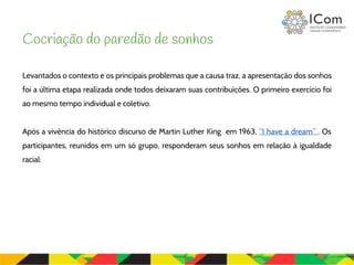 Levantados o contexto e os principais problemas que a causa traz, a apresentação dos sonhos
foi a última etapa realizada onde todos deixaram suas contribuições. O primeiro exercício foi
ao mesmo tempo individual e coletivo.
Após a vivência do histórico discurso de Martin Luther King em 1963, “I have a dream” . Os
participantes, reunidos em um só grupo, responderam seus sonhos em relação à igualdade
racial:
Cocriação do paredão de sonhos
 