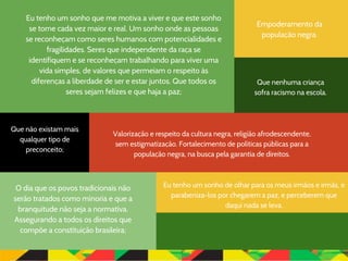 Eu tenho um sonho de olhar para os meus irmãos e irmãs, e
parabeniza-los por chegarem a paz, e perceberem que
daqui nada se leva.
Que nenhuma criança
sofra racismo na escola.
Que não existam mais
qualquer tipo de
preconceito;
Valorização e respeito da cultura negra, religião afrodescendente,
sem estigmatização. Fortalecimento de políticas públicas para a
população negra, na busca pela garantia de direitos.
O dia que os povos tradicionais não
serão tratados como minoria e que a
branquitude não seja a normativa.
Assegurando a todos os direitos que
compõe a constituição brasileira;
Empoderamento da
população negra.
Eu tenho um sonho que me motiva a viver e que este sonho
se torne cada vez maior e real. Um sonho onde as pessoas
se reconheçam como seres humanos com potencialidades e
fragilidades. Seres que independente da raça se
identifiquem e se reconheçam trabalhando para viver uma
vida simples, de valores que permeiam o respeito às
diferenças a liberdade de ser e estar juntos. Que todos os
seres sejam felizes e que haja a paz;
 