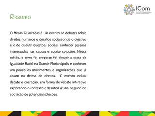O Mesas Quadradas é um evento de debates sobre
direitos humanos e desafios sociais onde o objetivo
é o de discutir questões sociais, conhecer pessoas
interessadas nas causas e cocriar soluções. Nessa
edição, o tema foi proposto foi discutir a causa da
Igualdade Racial na Grande Florianópolis e conhecer
um pouco os movimentos e organizações que já
atuam na defesa de direitos. O evento incluiu
debate e cocriação, em forma de debate interativo
explorando o contexto e desafios atuais, seguido de
cocriação de potenciais soluções.
Resumo
 