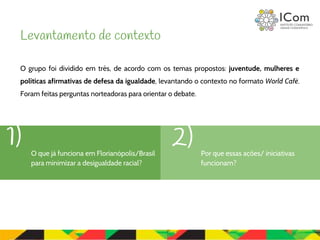 O grupo foi dividido em três, de acordo com os temas propostos: juventude, mulheres e
políticas afirmativas de defesa da igualdade, levantando o contexto no formato World Café.
Foram feitas perguntas norteadoras para orientar o debate.
Levantamento de contexto
Por que essas ações/ iniciativas
funcionam?
1) 2)O que já funciona em Florianópolis/Brasil
para minimizar a desigualdade racial?
 