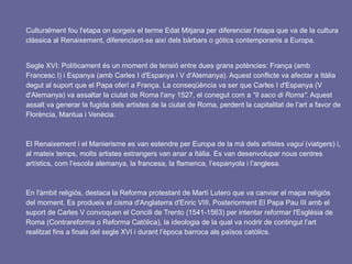 Culturalment fou l'etapa on sorgeix el terme Edat Mitjana per diferenciar l'etapa que va de la cultura
clàssica al Renaixement, diferenciant-se així dels bàrbars o gòtics contemporanis a Europa.
Segle XVI: Políticament és un moment de tensió entre dues grans potències: França (amb
Francesc I) i Espanya (amb Carles I d'Espanya i V d'Alemanya). Aquest conflicte va afectar a Itàlia
degut al suport que el Papa oferí a França. La conseqüència va ser que Carles I d'Espanya (V
d'Alemanya) va assaltar la ciutat de Roma l'any 1527, el conegut com a "il saco di Roma". Aquest
assalt va generar la fugida dels artistes de la ciutat de Roma, perdent la capitalitat de l’art a favor de
Florència, Mantua i Venècia.
El Renaixement i el Manierisme es van estendre per Europa de la mà dels artistes vagui (viatgers) i,
al mateix temps, molts artistes estrangers van anar a Itàlia. Es van desenvolupar nous centres
artístics, com l’escola alemanya, la francesa, la flamenca, l’espanyola i l’anglesa.
En l'àmbit religiós, destaca la Reforma protestant de Martí Lutero que va canviar el mapa religiós
del moment. Es produeix el cisma d'Anglaterra d'Enric VIII. Posteriorment El Papa Pau III amb el
suport de Carles V convoquen el Concili de Trento (1541-1563) per intentar reformar l'Església de
Roma (Contrareforma o Reforma Catòlica), la ideologia de la qual va nodrir de contingut l’art
realitzat fins a finals del segle XVI i durant l’època barroca als països catòlics.
 