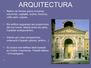 ARQUITECTURA
• Retorn de formes greco-romanes:
columnes, capitells, ordres, frontons,
volta canó, cúpula...
• Els edificis segueixen les proporcions
del cos humà: relació entre les parts.
Caràcter antropocèntric
• Interès per crear perspectives,
ordenació d’espais (places, jardins…)
• Es busca una bellesa ideal basada
en l’ordre i l’harmonia. Treball reflexiu
I d’investigació.
•
 