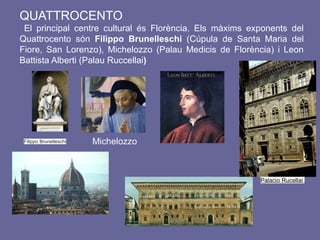 QUATTROCENTO
El principal centre cultural és Florència. Els màxims exponents del
Quattrocento són Filippo Brunelleschi (Cúpula de Santa Maria del
Fiore, San Lorenzo), Michelozzo (Palau Medicis de Florència) i Leon
Battista Alberti (Palau Ruccellai)
Filippo Brunelleschi Michelozzo
Palacio Rucellai
 
