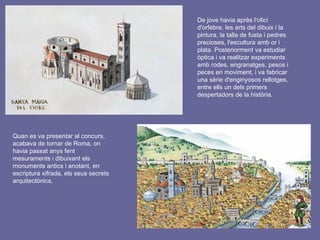 De jove havia après l'ofici
d'orfebre, les arts del dibuix i la
pintura, la talla de fusta i pedres
precioses, l'escultura amb or i
plata. Posteriorment va estudiar
òptica i va realitzar experiments
amb rodes, engranatges, pesos i
peces en moviment, i va fabricar
una sèrie d'enginyosos rellotges,
entre ells un dels primers
despertadors de la història.
Quan es va presentar al concurs,
acabava de tornar de Roma, on
havia passat anys fent
mesuraments i dibuixant els
monuments antics i anotant, en
escriptura xifrada, els seus secrets
arquitectònics.
 