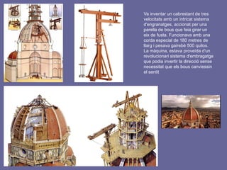 Va inventar un cabrestant de tres
velocitats amb un intricat sistema
d'engranatges, accionat per una
parella de bous que feia girar un
eix de fusta. Funcionava amb una
corda especial de 180 metres de
llarg i pesava gairebé 500 quilos.
La màquina, estava proveïda d'un
revolucionari sistema d'embragatge
que podia invertir la direcció sense
necessitat que els bous canviessin
el sentit
 