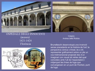 TONDO
Andrea della Robbia
Brunelleschi desenvolupà una invenció
sense precedents en la història de l’art: la
perspectiva cònica o lineal, és a dir,
representar gràficament sobre un pla un
cos tridimensional projectat des d’un
imaginari con visual (el vèrtex del qual
coincideix amb l’ull de l’espectador) i
mitjançant les línies de fuga que
convergeixen en un punt de l’horitzó, punt
de fuga.
 