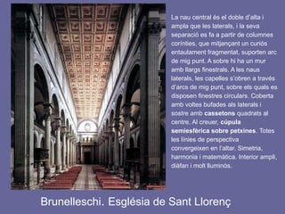 Brunelleschi. Església de Sant Llorenç
La nau central és el doble d’alta i
ampla que les laterals, i la seva
separació es fa a partir de columnes
corínties, que mitjançant un curiós
entaulament fragmentat, suporten arc
de mig punt. A sobre hi ha un mur
amb llargs finestrals. A les naus
laterals, les capelles s’obren a través
d’arcs de mig punt, sobre els quals es
disposen finestres circulars. Coberta
amb voltes bufades als laterals i
sostre amb cassetons quadrats al
centre. Al creuer, cúpula
semiesfèrica sobre petxines. Totes
les línies de perspectiva
convergeixen en l’altar. Simetria,
harmonia i matemàtica. Interior ampli,
diàfan i molt lluminós.
 